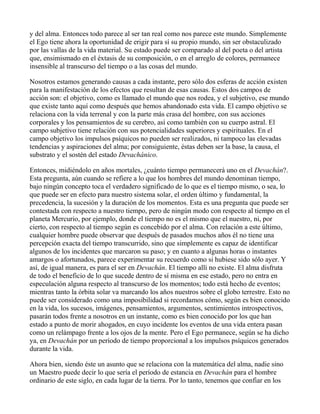 y del alma. Entonces todo parece al ser tan real como nos parece este mundo. Simplemente
el Ego tiene ahora la oportunidad de erigir para sí su propio mundo, sin ser obstaculizado
por las vallas de la vida material. Su estado puede ser comparado al del poeta o del artista
que, ensimismado en el éxtasis de su composición, o en el arreglo de colores, permanece
insensible al transcurso del tiempo o a las cosas del mundo.

Nosotros estamos generando causas a cada instante, pero sólo dos esferas de acción existen
para la manifestación de los efectos que resultan de esas causas. Estos dos campos de
acción son: el objetivo, como es llamado el mundo que nos rodea, y el subjetivo, ese mundo
que existe tanto aquí como después que hemos abandonado esta vida. El campo objetivo se
relaciona con la vida terrenal y con la parte más crasa del hombre, con sus acciones
corporales y los pensamientos de su cerebro, así como también con su cuerpo astral. El
campo subjetivo tiene relación con sus potencialidades superiores y espirituales. En el
campo objetivo los impulsos psíquicos no pueden ser realizados, ni tampoco las elevadas
tendencias y aspiraciones del alma; por consiguiente, éstas deben ser la base, la causa, el
substrato y el sostén del estado Devachánico.

Entonces, midiéndolo en años mortales, ¿cuánto tiempo permanecerá uno en el Devachán?.
Esta pregunta, aún cuando se refiere a lo que los hombres del mundo denominan tiempo,
bajo ningún concepto toca el verdadero significado de lo que es el tiempo mismo, o sea, lo
que puede ser en efecto para nuestro sistema solar, el orden último y fundamental, la
precedencia, la sucesión y la duración de los momentos. Esta es una pregunta que puede ser
contestada con respecto a nuestro tiempo, pero de ningún modo con respecto al tiempo en el
planeta Mercurio, por ejemplo, donde el tiempo no es el mismo que el nuestro, ni, por
cierto, con respecto al tiempo según es concebido por el alma. Con relación a este último,
cualquier hombre puede observar que después de pasados muchos años él no tiene una
percepción exacta del tiempo transcurrido, sino que simplemente es capaz de identificar
algunos de los incidentes que marcaron su paso; y en cuanto a algunas horas o instantes
amargos o afortunados, parece experimentar su recuerdo como si hubiese sido sólo ayer. Y
así, de igual manera, es para el ser en Devachán. El tiempo allí no existe. El alma disfruta
de todo el beneficio de lo que sucede dentro de sí misma en ese estado, pero no entra en
especulación alguna respecto al transcurso de los momentos; todo está hecho de eventos;
mientras tanto la órbita solar va marcando los años nuestros sobre el globo terrestre. Esto no
puede ser considerado como una imposibilidad si recordamos cómo, según es bien conocido
en la vida, los sucesos, imágenes, pensamientos, argumentos, sentimientos introspectivos,
pasarán todos frente a nosotros en un instante, como es bien conocido por los que han
estado a punto de morir ahogados, en cuyo incidente los eventos de una vida entera pasan
como un relámpago frente a los ojos de la mente. Pero el Ego permanece, según se ha dicho
ya, en Devachán por un período de tiempo proporcional a los impulsos psíquicos generados
durante la vida.

Ahora bien, siendo éste un asunto que se relaciona con la matemática del alma, nadie sino
un Maestro puede decir lo que sería el período de estancia en Devachán para el hombre
ordinario de este siglo, en cada lugar de la tierra. Por lo tanto, tenemos que confiar en los
 