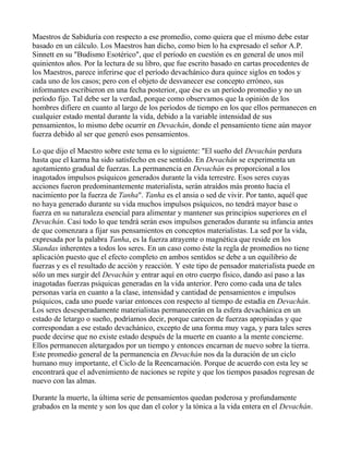 Maestros de Sabiduría con respecto a ese promedio, como quiera que el mismo debe estar
basado en un cálculo. Los Maestros han dicho, como bien lo ha expresado el señor A.P.
Sinnett en su "Budismo Esotérico", que el período en cuestión es en general de unos mil
quinientos años. Por la lectura de su libro, que fue escrito basado en cartas procedentes de
los Maestros, parece inferirse que el período devachánico dura quince siglos en todos y
cada uno de los casos; pero con el objeto de desvanecer ese concepto erróneo, sus
informantes escribieron en una fecha posterior, que ése es un período promedio y no un
período fijo. Tal debe ser la verdad, porque como observamos que la opinión de los
hombres difiere en cuanto al largo de los períodos de tiempo en los que ellos permanecen en
cualquier estado mental durante la vida, debido a la variable intensidad de sus
pensamientos, lo mismo debe ocurrir en Devachán, donde el pensamiento tiene aún mayor
fuerza debido al ser que generó esos pensamientos.

Lo que dijo el Maestro sobre este tema es lo siguiente: "El sueño del Devachán perdura
hasta que el karma ha sido satisfecho en ese sentido. En Devachán se experimenta un
agotamiento gradual de fuerzas. La permanencia en Devachán es proporcional a los
inagotados impulsos psíquicos generados durante la vida terrestre. Esos seres cuyas
acciones fueron predominantemente materialista, serán atraídos más pronto hacia el
nacimiento por la fuerza de Tanha". Tanha es el ansia o sed de vivir. Por tanto, aquél que
no haya generado durante su vida muchos impulsos psíquicos, no tendrá mayor base o
fuerza en su naturaleza esencial para alimentar y mantener sus principios superiores en el
Devachán. Casi todo lo que tendrá serán esos impulsos generados durante su infancia antes
de que comenzara a fijar sus pensamientos en conceptos materialistas. La sed por la vida,
expresada por la palabra Tanha, es la fuerza atrayente o magnética que reside en los
Skandas inherentes a todos los seres. En un caso como éste la regla de promedios no tiene
aplicación puesto que el efecto completo en ambos sentidos se debe a un equilibrio de
fuerzas y es el resultado de acción y reacción. Y este tipo de pensador materialista puede en
sólo un mes surgir del Devachán y entrar aquí en otro cuerpo físico, dando así paso a las
inagotadas fuerzas psíquicas generadas en la vida anterior. Pero como cada una de tales
personas varía en cuanto a la clase, intensidad y cantidad de pensamientos e impulsos
psíquicos, cada uno puede variar entonces con respecto al tiempo de estadía en Devachán.
Los seres desesperadamente materialistas permanecerán en la esfera devachánica en un
estado de letargo o sueño, podríamos decir, porque carecen de fuerzas apropiadas y que
correspondan a ese estado devachánico, excepto de una forma muy vaga, y para tales seres
puede decirse que no existe estado después de la muerte en cuanto a la mente concierne.
Ellos permanecen aletargados por un tiempo y entonces encarnan de nuevo sobre la tierra.
Este promedio general de la permanencia en Devachán nos da la duración de un ciclo
humano muy importante, el Ciclo de la Reencarnación. Porque de acuerdo con esta ley se
encontrará que el advenimiento de naciones se repite y que los tiempos pasados regresan de
nuevo con las almas.

Durante la muerte, la última serie de pensamientos quedan poderosa y profundamente
grabados en la mente y son los que dan el color y la tónica a la vida entera en el Devachán.
 