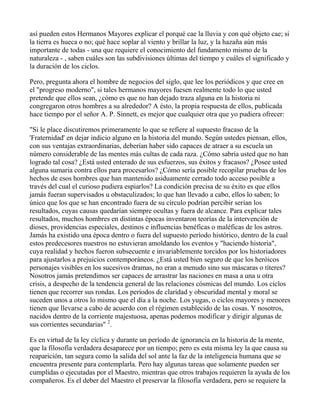 así pueden estos Hermanos Mayores explicar el porqué cae la lluvia y con qué objeto cae; si
la tierra es hueca o no; qué hace soplar al viento y brillar la luz, y la hazaña aún más
importante de todas - una que requiere el conocimiento del fundamento mismo de la
naturaleza - , saben cuáles son las subdivisiones últimas del tiempo y cuáles el significado y
la duración de los ciclos.

Pero, pregunta ahora el hombre de negocios del siglo, que lee los periódicos y que cree en
el "progreso moderno", si tales hermanos mayores fuesen realmente todo lo que usted
pretende que ellos sean, ¿cómo es que no han dejado traza alguna en la historia ni
congregaron otros hombres a su alrededor? A ésto, la propia respuesta de ellos, publicada
hace tiempo por el señor A. P. Sinnett, es mejor que cualquier otra que yo pudiera ofrecer:

"Si le place discutiremos primeramente lo que se refiere al supuesto fracaso de la
'Fraternidad' en dejar indicio alguno en la historia del mundo. Según ustedes piensan, ellos,
con sus ventajas extraordinarias, deberían haber sido capaces de atraer a su escuela un
número considerable de las mentes más cultas de cada raza. ¿Cómo sabría usted que no han
logrado tal cosa? ¿Está usted enterado de sus esfuerzos, sus éxitos y fracasos? ¿Posee usted
alguna sumaria contra ellos para procesarlos? ¿Cómo sería posible recopilar pruebas de los
hechos de esos hombres que han mantenido asiduamente cerrado todo acceso posible a
través del cual el curioso pudiera espiarlos? La condición precisa de su éxito es que ellos
jamás fueran supervisados u obstaculizados; lo que han llevado a cabo, ellos lo saben; lo
único que los que se han encontrado fuera de su círculo podrían percibir serían los
resultados, cuyas causas quedarían siempre ocultas y fuera de alcance. Para explicar tales
resultados, muchos hombres en distintas épocas inventaron teorías de la intervención de
dioses, providencias especiales, destinos e influencias benéficas o maléficas de los astros.
Jamás ha existido una época dentro o fuera del supuesto período histórico, dentro de la cual
estos predecesores nuestros no estuvieran amoldando los eventos y "haciendo historia",
cuya realidad y hechos fueron subsecuente e invariablemente torcidos por los historiadores
para ajustarlos a prejuicios contemporáneos. ¿Está usted bien seguro de que los heróicos
personajes visibles en los sucesivos dramas, no eran a menudo sino sus máscaras o títeres?
Nosotros jamás pretendimos ser capaces de arrastrar las naciones en masa a una u otra
crisis, a despecho de la tendencia general de las relaciones cósmicas del mundo. Los ciclos
tienen que recorrer sus rondas. Los períodos de claridad y obscuridad mental y moral se
suceden unos a otros lo mismo que el día a la noche. Los yugas, o ciclos mayores y menores
tienen que llevarse a cabo de acuerdo con el régimen establecido de las cosas. Y nosotros,
nacidos dentro de la corriente majestuosa, apenas podemos modificar y dirigir algunas de
sus corrientes secundarias" 2.

Es en virtud de la ley cíclica y durante un período de ignorancia en la historia de la mente,
que la filosofía verdadera desaparece por un tiempo; pero es esta misma ley la que causa su
reaparición, tan segura como la salida del sol ante la faz de la inteligencia humana que se
encuentra presente para contemplarla. Pero hay algunas tareas que solamente pueden ser
cumplidas o ejecutadas por el Maestro, mientras que otros trabajos requieren la ayuda de los
compañeros. Es el deber del Maestro el preservar la filosofía verdadera, pero se requiere la
 