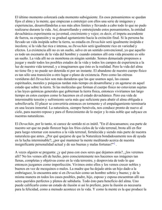 El último momento coloreará cada momento subsiguiente. En esos pensamientos se quedan
fijos el alma y la mente, que empiezan a entretejer con ellos una serie de imágenes y
experiencias, desarrollándolas a sus más altos límites y llevando a cabo todo lo que no pudo
realizarse durante la vida. Así, desarrollando y entretejiendo estos pensamientos, la entidad
devachánica experimenta su juventud, crecimiento y vejez; es decir, el ímpetu ascendente
de fuerza, su expansión y su gradual agotamiento hacia la extinción final. Si la persona ha
llevado un vida insípida sobre la tierra, su estadía en Devachán será igualmente insípida e
incolora; si la vida fue rica e intensa, su Devachán será igualmente rico en variedad y
efectos. La existencia allí no es un sueño, salvo en un sentido convencional, ya que aquello
es todo un escenario de la vida del hombre y cuando estamos allí esta vida presente es sólo
un sueño. La vida allí no es monótona en ningún sentido. Somos demasiado propensos a
juzgar y medir todos los posibles estados de la vida y todos los campos de experiencia a la
luz de nuestra vida terrenal, y a imaginarnos que ésto es la realidad. Pero la vida del alma
no tiene fin y no puede ser detenida ni por un instante. El abandono de nuestro cuerpo físico
es tan sólo una transición a otro lugar o plano de existencia. Pero como las etéreas
vestiduras del Devachán son más duraderas que las que usamos aquí, las causas
espirituales, morales y psíquicas tardan más tiempo en desarrollarse y en agotarse en aquel
estado que sobre la tierra. Si las moléculas que forman el cuerpo físico no estuvieran sujetas
a las leyes químicas generales que gobiernan la tierra física, entonces viviríamos tan largo
tiempo en estos cuerpos como lo hacemos en el estado devachánico. Pero esa vida de
interminable tensión y sufrimiento sería más que suficiente para abatir el alma obligada a
sobrellevarla. El placer se convertiría entonces en tormento y el empalagamiento terminaría
en una locura inmortal. La naturaleza, siempre benévola, nos conduce pronto de nuevo al
cielo, para nuestro reposo y para el florecimiento de lo mejor y lo más noble que subyace en
nuestras naturalezas.

El Devachán, por lo tanto, ni carece de sentido ni es inútil. "En él descansamos; esa parte de
nuestro ser que no pudo florecer bajo los fríos cielos de la vida terrenal, brota allí en flor
para luego retornar con nosotros a la vida terrenal, fortalecida y siendo más parte de nuestra
naturaleza que antes. ¿Por qué quejarse de que la Naturaleza bondadosamente nos dé ayuda
en la lucha interminable?; ¿por qué mantener la mente meditando acerca de nuestra
insignificante personalidad actual y de sus buenas y malas fortunas?"1 .

A veces alguien se pregunta: ¿y qué pasa con esos seres que dejamos atrás?, ¿los veremos
allí? No los vemos allí de hecho, pero conscientemente nos hacemos sus imágenes tan
llenas, completas y objetivas como en la vida terrestre, y desprovista de todo lo que
entonces juzgamos como imperfección. Vivimos entre ellos y los vemos crecer nobles y
buenos en vez de mezquinos o malos. La madre que ha dejado atrás un hijo dado a la
embriaguez, lo encuentra ante sí en Devachán como un hombre sobrio y bueno; y de la
misma manera en todos los casos posibles, padre, hijo, esposo y esposa encuentran allí sus
seres queridos perfectos y plenos de sabiduría. Todo ésto para beneficio del alma. Uno
puede calificarlo como un estado de ilusión si así lo prefiere, pero la ilusión es necesaria
para la felicidad, como a menudo acontece en la vida. Y como la mente es la que produce la
 