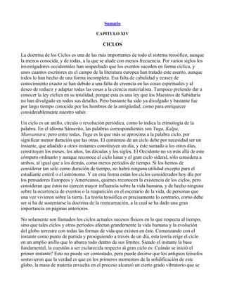Sumario

                                      CAPITULO XIV

                                          CICLOS

La doctrina de los Ciclos es una de las más importantes de todo el sistema teosófico, aunque
la menos conocida, y de todas, a la que se alude con menos frecuencia. Por varios siglos los
investigadores occidentales han sospechado que los eventos suceden en forma cíclica, y
unos cuantos escritores en el campo de la literatura europea han tratado este asunto, aunque
todos lo han hecho de una forma incompleta. Esa falta de cabalidad y ecasez de
conocimiento exacto se han debido a una falta de creencia en las cosas espirituales y al
deseo de reducir y adaptar todas las cosas a la ciencia materialista. Tampoco pretendo dar a
conocer la ley cíclica en su totalidad, porque esta es una ley que los Maestros de Sabiduría
no han divulgado en todos sus detalles. Pero bastante ha sido ya divulgado y bastante fue
por largo tiempo conocido por los hombres de la antigüedad, como para enriquecer
considerablemente nuestro saber.

Un ciclo es un anillo, círculo o revolución periódica, como lo indica la etimología de la
palabra. En el idioma Sánscrito, las palabras correspondientes son Yuga, Kalpa,
Manvantara; pero entre todas, Yuga es la que más se aproxima a la palabra ciclo, por
significar menor duración que las otras. El comienzo de un ciclo debe por necesidad ser un
instante, que añadido a otros instantes constituyen un día, y éste sumado a los otros días,
constituyen los meses, los años, las décadas y los siglos. El Occidente no va más allá de este
cómputo ordinario y aunque reconoce el ciclo lunar y el gran ciclo sideral, sólo considera a
ambos, al igual que a los demás, como meros períodos de tiempo. Si los hemos de
considerar tan sólo como duración de tiempo, no habrá ninguna utilidad excepto para el
estudiante estéril o el astrónomo. Y en esta forma están los ciclos considerados hoy día por
los pensadores Europeos y Americanos, quienes reconocen la existencia de los ciclos, pero
consideran que éstos no ejercen mayor influencia sobre la vida humana, y de hecho ninguna
sobre la ocurrencia de eventos o la reaparición en el escenario de la vida, de personas que
una vez vivieron sobre la tierra. La teoría teosófica es precisamente lo contrario, como debe
ser si ha de sustentarse la doctrina de la reencarnación, a la cual se ha dado una gran
importancia en páginas anteriores.

No solamente son llamados los ciclos actuales sucesos físicos en lo que respecta al tiempo,
sino que tales ciclos y otros períodos afectan grandemente la vida humana y la evolución
del globo terrestre con todas las formas de vida que existen en éste. Comenzando con el
instante como punto de partida y prosiguiendo a través de un día, esta teoría erige el ciclo
en un amplio anillo que lo abarca todo dentro de sus límites. Siendo el instante la base
fundamental, la cuestión a ser esclarecida respecto al gran ciclo es: Cuándo se inició el
primer instante? Esto no puede ser contestado, pero puede decirse que los antiguos teósofos
sostuvieron que la verdad es que en los primeros momentos de la solidificación de este
globo, la masa de materia envuelta en el proceso alcanzó un cierto grado vibratorio que se
 