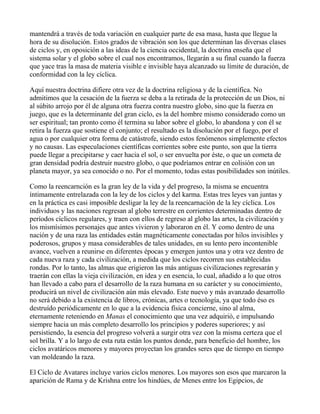 mantendrá a través de toda variación en cualquier parte de esa masa, hasta que llegue la
hora de su disolución. Estos grados de vibración son los que determinan las diversas clases
de ciclos y, en oposición a las ideas de la ciencia occidental, la doctrina enseña que el
sistema solar y el globo sobre el cual nos encontramos, llegarán a su final cuando la fuerza
que yace tras la masa de materia visible e invisible haya alcanzado su límite de duración, de
conformidad con la ley cíclica.

Aquí nuestra doctrina difiere otra vez de la doctrina religiosa y de la científica. No
admitimos que la cesación de la fuerza se deba a la retirada de la protección de un Dios, ni
al súbito arrojo por él de alguna otra fuerza contra nuestro globo, sino que la fuerza en
juego, que es la determinante del gran ciclo, es la del hombre mismo considerado como un
ser espiritual; tan pronto como él termina su labor sobre el globo, lo abandona y con él se
retira la fuerza que sostiene el conjunto; el resultado es la disolución por el fuego, por el
agua o por cualquier otra forma de catástrofe, siendo estos fenómenos simplemente efectos
y no causas. Las especulaciones científicas corrientes sobre este punto, son que la tierra
puede llegar a precipitarse y caer hacia el sol, o ser envuelta por éste, o que un cometa de
gran densidad podría destruir nuestro globo, o que podríamos entrar en colisión con un
planeta mayor, ya sea conocido o no. Por el momento, todas estas posibilidades son inútiles.

Como la reencarnción es la gran ley de la vida y del progreso, la misma se encuentra
íntimamente entrelazada con la ley de los ciclos y del karma. Estas tres leyes van juntas y
en la práctica es casi imposible desligar la ley de la reencarnación de la ley cíclica. Los
individuos y las naciones regresan al globo terrestre en corrientes determinadas dentro de
períodos cíclicos regulares, y traen con ellos de regreso al globo las artes, la civilización y
los mismísimos personajes que antes vivieron y laboraron en él. Y como dentro de una
nación y de una raza las entidades están magnéticamente conectadas por hilos invisibles y
poderosos, grupos y masa considerables de tales unidades, en su lento pero incontenible
avance, vuelven a reunirse en diferentes épocas y emergen juntos una y otra vez dentro de
cada nueva raza y cada civilización, a medida que los ciclos recorren sus establecidas
rondas. Por lo tanto, las almas que erigieron las más antiguas civilizaciones regresarán y
traerán con ellas la vieja civilización, en idea y en esencia, lo cual, añadido a lo que otros
han llevado a cabo para el desarrollo de la raza humana en su carácter y su conocimiento,
producirá un nivel de civilización aún más elevado. Este nuevo y más avanzado desarrollo
no será debido a la existencia de libros, crónicas, artes o tecnología, ya que todo éso es
destruído periódicamente en lo que a la evidencia física concierne, sino al alma,
eternamente reteniendo en Manas el conocimiento que una vez adquirió, e impulsando
siempre hacia un más completo desarrollo los principios y poderes superiores; y así
persistiendo, la esencia del progreso volverá a surgir otra vez con la misma certeza que el
sol brilla. Y a lo largo de esta ruta están los puntos donde, para beneficio del hombre, los
ciclos avatáricos menores y mayores proyectan los grandes seres que de tiempo en tiempo
van moldeando la raza.

El Ciclo de Avatares incluye varios ciclos menores. Los mayores son esos que marcaron la
aparición de Rama y de Krishna entre los hindúes, de Menes entre los Egipcios, de
 