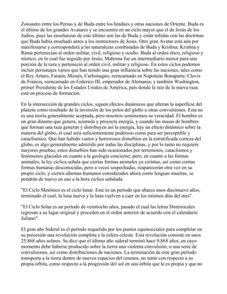 Zoroastro entre los Persas y de Buda entre los hindúes y otras naciones de Oriente. Buda es
el último de los grandes Avatares y se encuentra en un ciclo mayor que el de Jesús de los
Judíos, pues las enseñanzas de este último son las de Buda y están teñidas con las doctrinas
que Buda había enseñado antes a los instructores de Jesús. Otro gran Avatar está aún por
manifestarse y corresponderá a las naturalezas combinadas de Buda y Krishna. Krishna y
Rama pertenecían al orden militar, civil, religioso y oculto. Buda al orden ético, religioso y
místico, en lo cual fue seguido por Jesús; Mahoma fue un intermediario menor para una
porción de la raza y perteneció al orden civil, militar y religioso. En estos ciclos podemos
incluir personajes varios que han tenido una gran influencia sobre las naciones, tales como
el Rey Arturo, Faraón, Moisés, Carlomagno, reencarnado en Napoleón Bonaparte; Clovis
de Francia, reencarnado en Federico III, emperador de Alemania; y también Washington,
primer Presidente de los Estados Unidos de América, país donde la raíz de la nueva raza
está en proceso de formación.

En la intersección de grandes ciclos, siguen efectos dinámicos que alteran la superficie del
planeta como resultado de la inversión de los polos del globo u otras convulsiones. Esta no
es una teoría generalmente aceptada, pero nosotros sostenemos su veracidad. El hombre es
un gran dinamo que genera, acumula y proyecta energía, y cuando las masas de hombres
que forman una raza generan y distribuyen así la energía, hay un efecto dinámico sobre la
materia del globo, el cual será suficientemente poderoso como para ser perceptible y
cataclísmico. Que han habido vastos y horrorosos disturbios en la estratificada corteza del
globo, es algo generalmente admitido por todas las disciplinas, y por lo tanto no requiere
mayores pruebas; estos disturbios han sido ocasionados por terremotos, cataclismos y
fenómenos glaciales en cuanto a la geología concierne; pero, en cuanto a las formas
animales, la ley cíclica señala que ciertas formas animales ya extintas, así como ciertas
formas humanas desconocidas, pero a veces sospechadas, reaparecerán otra vez en su
propio ciclo, y ciertos idiomas humanos considerados ahora como lenguas muertas, se
pondrán de nuevo en uso a la hora cíclica señalada.

"El Ciclo Metónico es el ciclo lunar. Este es un período que abarca unos diecinueve años,
terminado el cual, la luna nueva y la luna vuelven a caer en los mismos días del mes".

"El Ciclo Solar es un período de veintiocho años, pasado el cual las letras Dominicales
regresan a su lugar original y proceden en el orden anterior de acuerdo con el calendario
Juliano".

El gran año Sideral es el período requerido por los puntos equinocciales para completar en
su precesión una revolución completa e la esfera celeste. Esta revolución consiste en unos
25,868 años solares. Se dice que el último año sideral terminó hace 9,868 años, en cuyo
momento debe haberse producido sobre la tierra una violenta convulsión, o una serie de
convulsiones, así como distribuciones de naciones. La terminación de este gran período
transporta a la tierra dentro de nuevos espacios del cosmos, no tanto con respecto a su
propia órbita, como respecto a la progresión del sol en una órbita que le es propia y que no
 