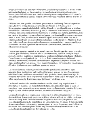 antigua civilización del continente Americano, y todas ellas proceden de la misma fuente;
representan la obra de los Sabios, quienes se manifiestan al comienzo del gran ciclo
humano para darle al hombre, que comienza su fatigoso ascenso por la ruta del desarrollo,
esos grandes símbolos e ideas de carácter astronómico que perdurarán a través de todos los
ciclos.

En lo que toca a los grandes cataclismos que ocurren al comienzo y final de los grandes
ciclos, las leyes principales que gobiernan los efectos son la de Karma y la de
Reencarnación, procediendo bajo la ley cíclica. Estas leyes no sólo gobiernan al hombre,
sino también a cada átomo de materia, y todo el conjunto de materia está constantemente
sufriendo transformaciones al mismo tiempo que el hombre. Esta materia, por lo tanto, tiene
que mostrar alteraciones correspondientes a las que experimenta el Ego mismo o pensador.
Sobre el plano físico, los efectos son producidos por los fluídos eléctricos y de otros
orígenes, actuando con los gases sobre las substancias sólidas del globo. Al cambio de un
gran ciclo, ésto alcanza lo que pudiera llamarse un punto explosivo y causa convulsiones
violentas de las clases siguientes: a) Terremotos, b)Inundaciones, c)Incendios,
d)Fenómenos Glaciales.

Los terremotos pueden producirse, de acuerdo con esta filosofía, por dos causas generales:
Primero, por inmersión o elevación bajo la corteza terrestre, debido al calor y al vapor;
Segundo, cambios eléctricos y magnéticos que afectan simultáneamente el agua y la tierra.
Estos últimos tienen el poder de hacer la tierra fluída instantáneamente sin licuarla,
causando así inmensos y violentos desplazamientos en grandes o pequeñas oleadas. Este
efecto es ahora observado algunas veces en distritos azotados por terremotos, cuando causas
eléctricas similares entran en acción en una escala menor.

Las inundaciones de carácter general son causadas por el desplazamiento de aguas
resultante de un hundimiento o elevación del terreno, y también por esos fenómenos en
combinación con cambios de naturaleza eléctrica que inducen una enorme descarga de
humedad. Esto último no es simplemente el resultado de nubes que se descargan, sino una
súbita transformación de enormes masas de fluidos y sólidos en agua.

Los incendios universales son el resultado de cambios eléctricos y magnéticos en la
atmósfera, por medio de los cuales la humedad es desalojada del aire que a la sazón se
transforma en un masa ardiente; y, en segundo lugar, por la expansión repentina del centro
magnético solar en siete centros similares, causando así el incendio del globo.

Los cataclismos glaciales no provienen solamente de la alteración repentina de los polos,
sino también de descensos de temperatura, debido a la alteración de las cálidas corrientes
fluídas del mar y de las calientes corrientes magnéticas de la tierra; las primeras son
conocidas por la ciencia, las otras todavía no. Los estratos más profundos de humedad en la
tierra se congelan repentinamente y vastas regiones se cubren de gruesas capas de hielo en
una noche. Este fenómeno puede ocurrir muy fácilmente en las Islas Británicas, si las
corrientes cálidas del océano son desviadas de sus costas.
 