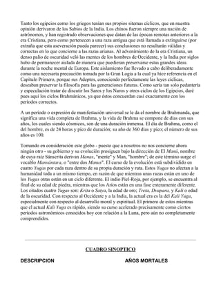Tanto los egipcios como los griegos tenían sus propios sitemas cíclicos, que en nuestra
opinión derivaron de los Sabios de la India. Los chinos fueron siempre una nación de
astrónomos, y han registrado observaciones que datan de las épocas remotas anteriores a la
era Cristiana, pero como pertenecen a una raza antigua que está llamada a extinguirse (por
extraña que esta aseveración pueda parecer) sus conclusiones no resultarán válidas y
correctas en lo que concierne a las razas arianas. Al advenimiento de la era Cristiana, un
denso palio de oscuridad veló las mentes de los hombres de Occidente, y la India por siglos
hubo de permanecer aislada de manera que puedieran preservarse estas grandes ideas
durante la noche mental de Europa. Este aislamiento fue llevado a cabo deliberadamente
como una necesaria precaución tomada por la Gran Logia a la cual ya hice referencia en el
Capítulo Primero, porque sus Adeptos, conociendo perfectamente las leyes cíclicas,
deseaban preservar la filosofía para las generaciones futuras. Como sería tan solo pedantería
y especulación tratar de discutir los Saros y los Naros y otros ciclos de los Egipcios, daré
pues aquí los ciclos Brahmánicos, ya que éstos concuerdan casi exactamente con los
períodos correctos.

A un período o expresión de manifestación universal se le da el nombre de Brahmanda, que
significa una vida completa de Brahma, y la vida de Brahma se compone de días con sus
años, los cuales siendo cósmicos, son de una duración inmensa. El día de Brahma, como el
del hombre, es de 24 horas y pico de duración; su año de 360 días y pico; el número de sus
años es 100.

Tomando en consideración este globo - puesto que a nosotros no nos concierne ahora
ningún otro - su gobierno y su evolución prosiguen bajo la dirección de El Manú, nombre
de cuya raíz Sánscrita derivan Manas, "mente" y Man, "hombre"; de este término surge el
vocablo Manvántara, o "entre dos Manus". El curso de la evolución está subdividido en
cuatro Yugas por cada raza dentro de su propia duración y ruta. Estos Yugas no afectan a la
humanidad toda a un mismo tiempo, en razón de que mientras unas razas están en uno de
los Yugas otras están en un ciclo diferente. El indio Piel-Roja, por ejemplo, se encuentra al
final de su edad de piedra, mientras que los Arios están en una fase enteramente diferente.
Los citados cuatro Yugas son: Krita o Satya, la edad de oro; Treta, Dvapara, y Kali o edad
de la oscuridad. Con respecto al Occidente y a la India, la actual era es la del Kali Yuga,
especialmente con respecto al desarrollo moral y espiritual. El primero de estos mientras
que el actual Kali Yuga es rápido, siendo su curso acelerado precisamente como ciertos
períodos astronómicos conocidos hoy con relación a la Luna, pero aún no completamente
comprendidos.




                                  CUADRO SINOPTICO

DESCRIPCION                                           AÑOS MORTALES
 