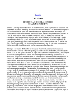 _____

                                           Sumario

                                       CAPITULO XV

                        DIFERENCIACION DE LAS ESPECIES
                             ESLABONES PERDIDOS

Entre la Ciencia y la Teosofía existe un enorme abismo, hasta el presente sin conexión, con
respecto al origen del hombre y la diferenciación de las especies. Los instructores religiosos
de Occidente ofrecen sobre esta materia una teoría, dogmáticamente afianzada por una
presunta revelación que resulta tan inaccesible como la teoría que proponen los hombres de
ciencia. Sin embargo, los religiosos se encuentran más cercanos a la verdad que los
científicos. Bajo la superstición religiosa sobre Adán y Eva,se oculta la verdad; y, en las
narraciones de Caín, Set y Noé, se halla vagamente bosquejada la verdadera historia de
otras razas humanas, no siendo Adán más que el representante de una raza. El pueblo que
dió a Caín la bienvenida y le proporcionó una esposa, era una de esas razas humanas que
habían aparecido simultáneamente con la raza que encabezaba Adán.

El origen o comienzo del hombre no puede ser descubierto, aún supiéramos cuándo
aparecieron los hombres sobre este globo y de dónde vinieron. El hombre jamás ha dejado
de ser. Si no en este globo, entonces en algún otro, el hombre siempre existió, y por siempre
existirá en alguna parte del Cosmos. Por siempre perfeccionándose y esforzándose en
alcanzar la imagen del Hombre Celeste, el ser humano se mantiene en un eterno proceso de
desarrollo. Pero como la mente humana no puede regresar a descubrir comienzo alguno,
empezaremos pués con este globo terrestre. Sobre esta tierra y sobre toda la cadena de
globos, de la cual la tierra es parte, siete razas de hombres aparecieron simultáneamente
procedentes de otros globos de una cadena planetaria más antigua. Y con respecto a esta
tierra (el cuarto globo de esta cadena) estas siete razas llegaron simultáneamente desde otro
globo de esta misma cadena. Esta aparición simultánea de siete razas toma lugar en la
primera ronda de los globos y en una parte de la segunda. En la segunda ronda, los siete
conglomerados de seres son amalgamados, siendo su destino después de ese proceso el de
diferenciarse lentamente durante las subsiguientes rondas, hasta que en la séptima ronda las
siete primeras grandes razas surgirán otra vez distintas y con prototipos tan perfectos de la
raza humana como ese período de evolución lo permita. Las siete razas están en la
actualidad entremezcladas, y representantes de todas ellas se encuentran presentes en
muchas de las supuestas razas humanas que clasifica la ciencia moderna. El propósito de
esta amalgación y subsiguiente diferenciación, es el dar a cada raza el beneficio del
progreso y del poder del todo, derivado del progreso anteriormente alcanzado en otros
planetas y otros sistemas. Pues la Naturaleza nunca hace su labor en forma precipitada o
desordenada, sino que por el seguro método de mezcla, precipitación y separación, logra la
 
