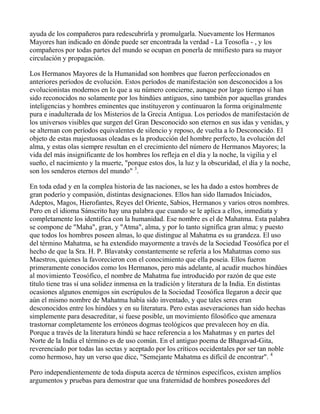 ayuda de los compañeros para redescubrirla y promulgarla. Nuevamente los Hermanos
Mayores han indicado en dónde puede ser encontrada la verdad - La Teosofía - , y los
compañeros por todas partes del mundo se ocupan en ponerla de mnifiesto para su mayor
circulación y propagación.

Los Hermanos Mayores de la Humanidad son hombres que fueron perfeccionados en
anteriores períodos de evolución. Estos períodos de manifestación son desconocidos a los
evolucionistas modernos en lo que a su número concierne, aunque por largo tiempo sí han
sido reconocidos no solamente por los hindúes antiguos, sino también por aquellas grandes
inteligencias y hombres eminentes que instituyeron y continuaron la forma originalmente
pura e inadulterada de los Misterios de la Grecia Antigua. Los períodos de manifestación de
los universos visibles que surgen del Gran Desconocido son eternos en sus idas y venidas, y
se alternan con períodos equivalentes de silencio y reposo, de vuelta a lo Desconocido. El
objeto de estas majestuosas oleadas es la producción del hombre perfecto, la evolución del
alma, y estas olas siempre resultan en el crecimiento del número de Hermanos Mayores; la
vida del más insignificante de los hombres los refleja en el día y la noche, la vigilia y el
sueño, el nacimiento y la muerte, "porque estos dos, la luz y la obscuridad, el día y la noche,
son los senderos eternos del mundo" 3.

En toda edad y en la complea historia de las naciones, se les ha dado a estos hombres de
gran poderío y compasión, distintas designaciones. Ellos han sido llamados Iniciados,
Adeptos, Magos, Hierofantes, Reyes del Oriente, Sabios, Hermanos y varios otros nombres.
Pero en el idioma Sánscrito hay una palabra que cuando se le aplica a ellos, inmediata y
completamente los identifica con la humanidad. Ese nombre es el de Mahatma. Esta palabra
se compone de "Maha", gran, y "Atma", alma, y por lo tanto significa gran alma; y puesto
que todos los hombres poseen almas, lo que distingue al Mahatma es su grandeza. El uso
del término Mahatma, se ha extendido mayormente a través de la Sociedad Teosófica por el
hecho de que la Sra. H. P. Blavatsky constantemente se refería a los Mahatmas como sus
Maestros, quienes la favorecieron con el conocimiento que ella poseía. Ellos fueron
primeramente conocidos como los Hermanos, pero más adelante, al acudir muchos hindúes
al movimiento Teosófico, el nombre de Mahatma fue introducido por razón de que este
título tiene tras sí una solidez inmensa en la tradición y literatura de la India. En distintas
ocasiones algunos enemigos sin escrúpulos de la Sociedad Teosófica llegaron a decir que
aún el mismo nombre de Mahatma había sido inventado, y que tales seres eran
desconocidos entre los hindúes y en su literatura. Pero estas aseveraciones han sido hechas
simplemente para desacreditar, si fuese posible, un movimiento filosófico que amenaza
trastornar completamente los erróneos dogmas teológicos que prevalecen hoy en día.
Porque a través de la literatura hindú se hace referencia a los Mahatmas y en partes del
Norte de la India el término es de uso común. En el antiguo poema de Bhagavad-Gita,
reverenciado por todas las sectas y aceptado por los críticos occidentales por ser tan noble
como hermoso, hay un verso que dice, "Semejante Mahatma es difícil de encontrar". 4

Pero independientemente de toda disputa acerca de términos específicos, existen amplios
argumentos y pruebas para demostrar que una fraternidad de hombres poseedores del
 