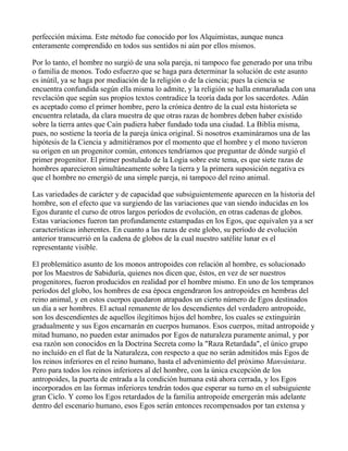 perfección máxima. Este método fue conocido por los Alquimistas, aunque nunca
enteramente comprendido en todos sus sentidos ni aún por ellos mismos.

Por lo tanto, el hombre no surgió de una sola pareja, ni tampoco fue generado por una tribu
o familia de monos. Todo esfuerzo que se haga para determinar la solución de este asunto
es inútil, ya se haga por mediación de la religión o de la ciencia; pues la ciencia se
encuentra confundida según ella misma lo admite, y la religión se halla enmarañada con una
revelación que según sus propios textos contradice la teoría dada por los sacerdotes. Adán
es aceptado como el primer hombre, pero la crónica dentro de la cual esta historieta se
encuentra relatada, da clara muestra de que otras razas de hombres deben haber existido
sobre la tierra antes que Caín pudiera haber fundado toda una ciudad. La Biblia misma,
pues, no sostiene la teoría de la pareja única original. Si nosotros examináramos una de las
hipótesis de la Ciencia y admitiéramos por el momento que el hombre y el mono tuvieron
su origen en un progenitor común, entonces tendríamos que preguntar de dónde surgió el
primer progenitor. El primer postulado de la Logia sobre este tema, es que siete razas de
hombres aparecieron simultáneamente sobre la tierra y la primera suposición negativa es
que el hombre no emergió de una simple pareja, ni tampoco del reino animal.

Las variedades de carácter y de capacidad que subsiguientemente aparecen en la historia del
hombre, son el efecto que va surgiendo de las variaciones que van siendo inducidas en los
Egos durante el curso de otros largos períodos de evolución, en otras cadenas de globos.
Estas variaciones fueron tan profundamente estampadas en los Egos, que equivalen ya a ser
características inherentes. En cuanto a las razas de este globo, su período de evolución
anterior transcurrió en la cadena de globos de la cual nuestro satélite lunar es el
representante visible.

El problemático asunto de los monos antropoides con relación al hombre, es solucionado
por los Maestros de Sabiduría, quienes nos dicen que, éstos, en vez de ser nuestros
progenitores, fueron producidos en realidad por el hombre mismo. En uno de los tempranos
períodos del globo, los hombres de esa época engendraron los antropoides en hembras del
reino animal, y en estos cuerpos quedaron atrapados un cierto número de Egos destinados
un día a ser hombres. El actual remanente de los descendientes del verdadero antropoide,
son los descendientes de aquellos ilegítimos hijos del hombre, los cuales se extinguirán
gradualmente y sus Egos encarnarán en cuerpos humanos. Esos cuerpos, mitad antropoide y
mitad humano, no pueden estar animados por Egos de naturaleza puramente animal, y por
esa razón son conocidos en la Doctrina Secreta como la "Raza Retardada", el único grupo
no incluído en el fíat de la Naturaleza, con respecto a que no serán admitidos más Egos de
los reinos inferiores en el reino humano, hasta el advenimiento del próximo Manvántara.
Pero para todos los reinos inferiores al del hombre, con la única excepción de los
antropoides, la puerta de entrada a la condición humana está ahora cerrada, y los Egos
incorporados en las formas inferiores tendrán todos que esperar su turno en el subsiguiente
gran Ciclo. Y como los Egos retardados de la familia antropoide emergerán más adelante
dentro del escenario humano, esos Egos serán entonces recompensados por tan extensa y
 