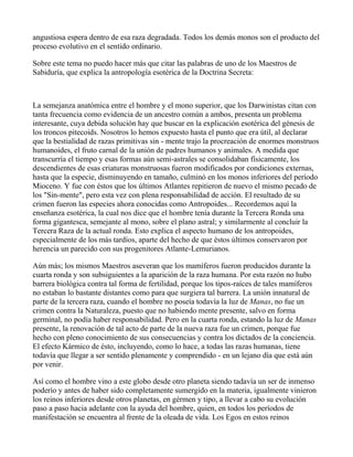 angustiosa espera dentro de esa raza degradada. Todos los demás monos son el producto del
proceso evolutivo en el sentido ordinario.

Sobre este tema no puedo hacer más que citar las palabras de uno de los Maestros de
Sabiduría, que explica la antropología esotérica de la Doctrina Secreta:



La semejanza anatómica entre el hombre y el mono superior, que los Darwinistas citan con
tanta frecuencia como evidencia de un ancestro común a ambos, presenta un problema
interesante, cuya debida solución hay que buscar en la explicación esotérica del génesis de
los troncos pitecoids. Nosotros lo hemos expuesto hasta el punto que era útil, al declarar
que la bestialidad de razas primitivas sin - mente trajo la procreación de enormes monstruos
humanoides, el fruto carnal de la unión de padres humanos y animales. A medida que
transcurría el tiempo y esas formas aún semi-astrales se consolidaban físicamente, los
descendientes de esas criaturas monstruosas fueron modificados por condiciones externas,
hasta que la especie, disminuyendo en tamaño, culminó en los monos inferiores del período
Mioceno. Y fue con éstos que los últimos Atlantes repitieron de nuevo el mismo pecado de
los "Sin-mente", pero esta vez con plena responsabilidad de acción. El resultado de su
crimen fueron las especies ahora conocidas como Antropoides... Recordemos aquí la
enseñanza esotérica, la cual nos dice que el hombre tenía durante la Tercera Ronda una
forma gigantesca, semejante al mono, sobre el plano astral; y similarmente al concluir la
Tercera Raza de la actual ronda. Esto explica el aspecto humano de los antropoides,
especialmente de los más tardíos, aparte del hecho de que éstos últimos conservaron por
herencia un parecido con sus progenitores Atlante-Lemurianos.

Aún más; los mismos Maestros aseveran que los mamíferos fueron producidos durante la
cuarta ronda y son subsiguientes a la aparición de la raza humana. Por esta razón no hubo
barrera biológica contra tal forma de fertilidad, porque los tipos-raíces de tales mamíferos
no estaban lo bastante distantes como para que surgiera tal barrera. La unión innatural de
parte de la tercera raza, cuando el hombre no poseía todavía la luz de Manas, no fue un
crimen contra la Naturaleza, puesto que no habiendo mente presente, salvo en forma
germinal, no podía haber responsabilidad. Pero en la cuarta ronda, estando la luz de Manas
presente, la renovación de tal acto de parte de la nueva raza fue un crimen, porque fue
hecho con pleno conocimiento de sus consecuencias y contra los dictados de la conciencia.
El efecto Kármico de ésto, incluyendo, como lo hace, a todas las razas humanas, tiene
todavía que llegar a ser sentido plenamente y comprendido - en un lejano día que está aún
por venir.

Así como el hombre vino a este globo desde otro planeta siendo tadavía un ser de inmenso
poderío y antes de haber sido completamente sumergido en la materia, igualmente vinieron
los reinos inferiores desde otros planetas, en gérmen y tipo, a llevar a cabo su evolución
paso a paso hacia adelante con la ayuda del hombre, quien, en todos los períodos de
manifestación se encuentra al frente de la oleada de vida. Los Egos en estos reinos
 