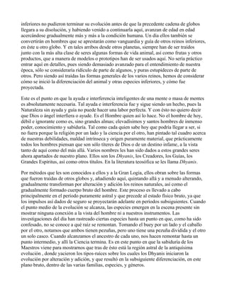inferiores no pudieron terminar su evolución antes de que la precedente cadena de globos
llegara a su disolución, y habiendo venido a continuarla aquí, avanzan de edad en edad
acercándose gradualmente más y más a la condición humana. Un día ellos también se
convertirán en hombres que se aprestarán como vanguardia y guía de otros reinos inferiores,
en éste u otro globo. Y en tales arribos desde otros planetas, siempre han de ser traídos
junto con la más alta clase de seres algunas formas de vida animal, así como frutas y otros
productos, que a manera de modelos o prototipos han de ser usados aquí. No sería práctico
entrar aquí en detalles, pues siendo demasiado avanzado para el entendimiento de nuestra
época, sólo se consideraría ridículo de parte de algunos, y puras estupideces de parte de
otros. Pero siendo así traídas las formas generales de los varios reinos, hemos de considerar
cómo se inició la diferenciación del animal y otras especies inferiores, y cómo fue
proyectada.

Este es el punto en que la ayuda e interferencia inteligentes de una mente o masa de mentes
es absolutamente necesaria. Tal ayuda e interferencia fue y sigue siendo un hecho, pues la
Naturaleza sin ayuda y guía no puede hacer una labor perfecta. Y con ésto no quiero decir
que Dios o ángel interfiera o ayude. Es el Hombre quien así lo hace. No el hombre de hoy,
débil e ignorante como es, sino grandes almas; elevadísimos y santos hombres de inmenso
poder, conocimiento y sabiduría. Tal como cada quien sabe hoy que podría llegar a ser, si
no fuera porque la religión por un lado y la ciencia por el otro, han pintado tal cuadro acerca
de nuestras debilidades, maldad intrínseca y origen puramente material, que prácticamente
todos los hombres piensan que son sólo títeres de Dios o de un destino infame, a la vista
tanto de aquí como del más allá. Varios nombres les han sido dados a estos grandes seres
ahora apartados de nuestro plano. Ellos son los Dhyanis, los Creadores, los Guías, los
Grandes Espíritus, así como otros títulos. En la literatura teosófica se les llama Dhyanis.

Por métodos que les son conocidos a ellos y a la Gran Logia, ellos obran sobre las formas
que fueron traídas de otros globos y, añadiendo aquí, quintando allá y a menudo alterando,
gradualmente transforman por alteración y adición los reinos naturales, así como el
gradualmente formado cuerpo bruto del hombre. Este proceso es llevado a cabo
principalmente en el período puramente astral y que precede al estado físico bruto, ya que
los impulsos así dados de seguro se proyectarán adelante en períodos subsiguientes. Cuando
el punto medio de la evolución se alcanza, las especies emergen en la escena presente sin
mostrar ninguna conexión a la vista del hombre ni a nuestros instrumentos. Las
investigaciones del día han rastreado ciertas especies hasta un punto en que, como ha sido
confesado, no se conoce a qué raíz se remontan. Tomando el buey por un lado y el caballo
por el otro, notamos que ambos tienen pezuñas, pero uno tiene una pezuña dividida y el otro
un solo casco. Cuando alcanzamos el ancestro de cada uno, nos hacen remontar hasta un
punto intermedio, y allí la Ciencia termina. Es en este punto en que la sabiduría de los
Maestros viene para mostrarnos que tras de ésto está la región astral de la antiquísima
evolución , donde yacieron los tipos-raíces sobre los cuales los Dhyanis iniciaron la
evolución por alteración y adición, y que resultó en la subsiguiente diferenciación, en este
plano bruto, dentro de las varias familias, especies, y géneros.
 