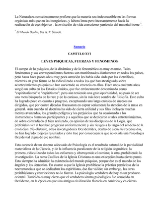 La Naturaleza conscientemente prefiere que la materia sea indestructible en las formas
orgánicas más que en las inorgánicas, y labora lenta pero incesantemente hacia la
realización de ese objetivo - la evolución de vida consciente partiendo del material inerte *.
*
    El Mundo Oculto, Por A. P. Sinnett.



                                             Sumario

                                          CAPITULO XVI

                       LEYES PSIQUICAS, FUERZAS Y FENOMENOS

El campo de lo psíquico, de la dinámica y de lo fenoménico es muy extenso. Tales
fenómenos y sus correspondientes fuerzas son manifestados diariamente en todos los países,
pero hasta hace pocos años muy poca atención les había sido dada por los científicos,
mientras en gran forma se ha ridiculizado a todos los que han atestiguado sobre
acontecimientos psíquicos o han aseverado su creencia en ellos. Hace unos cuarenta años
surgió un culto en los Estados Unidos, que fue erróneamente denominado como
"espiritualismo" o "espiritismo"; pero aún teniendo una gran oportunidad, no pasó de ser
una mera búsqueda de lo raro y de lo curioso, sin la más leve sombra de filosofía. Este culto
ha logrado poco en cuanto a progreso, exceptuando una larga crónica de sucesos no
dirigidos, que por cuatro décadas fracasaron en captar seriamente la atención de la masa en
general. Aún cuando tal doctrina ha sido de cierta utilidad y sus filas incluyen muchas
mentes avanzadas, los grandes peligros y los perjuicios que ha ocasionado a los
instrumentos humanos participantes y a aquéllos que se dedicaron a tales entretenimientos,
de sobra contradicen el bien realizado, en opinión de los discípulos de la Logia, que
preferirían ver al hombre progresar uniformemente y sin riesgos a lo largo del sendero de la
evolución. No obstante, otros investigadores Occidentales, dentro de escuelas reconocidas,
no han logrado mejores resultados y ésto trae por consecuencia que no exista una Psicología
Occidental digna de ese nombre.

Esta carencia de un sistema adecuado de Psicología es el resultado natural de la parcialidad
materialista de la Ciencia, y de la influencia paralizante de la religión dogmática; la
primera, ridiculizando todos los esfuerzos y obstruyendo el camino; la otra, prohibiendo la
investigación. La rama Católica de la Iglesia Cristiana es una excepción hasta cierto punto.
Esta siempre ha admitido la existencia del mundo psíquico, porque ése es el mundo de los
ángeles y los demonios. En cuanto a que la Iglesia prohibiese la práctica perniciosa de la
necromancia a que se dedicaban los espiritistas, éso fue válido; sin embargo, las otras
prohibiciones y restricciones no lo fueron. La psicología verdadera de hoy es un producto
oriental. También es muy cierto que el verdadero sitema psicológico fue conocido en
Occidente, en la época en que una antigua civilización florecía en América y en ciertas
 