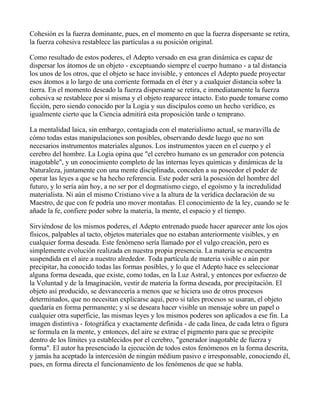 Cohesión es la fuerza dominante, pues, en el momento en que la fuerza dispersante se retira,
la fuerza cohesiva restablece las partículas a su posición original.

Como resultado de estos poderes, el Adepto versado en esa gran dinámica es capaz de
dispersar los átomos de un objeto - exceptuando siempre el cuerpo humano - a tal distancia
los unos de los otros, que el objeto se hace invisible, y entonces el Adepto puede proyectar
esos átomos a lo largo de una corriente formada en el éter y a cualquier distancia sobre la
tierra. En el momento deseado la fuerza dispersante se retira, e inmediatamente la fuerza
cohesiva se restablece por sí misma y el objeto reaparece intacto. Esto puede tomarse como
ficción, pero siendo conocido por la Logia y sus discípulos como un hecho verídico, es
igualmente cierto que la Ciencia admitirá esta proposición tarde o temprano.

La mentalidad laica, sin embargo, contagiada con el materialismo actual, se maravilla de
cómo todas estas manipulaciones son posibles, observando desde luego que no son
necesarios instrumentos materiales algunos. Los instrumentos yacen en el cuerpo y el
cerebro del hombre. La Logia opina que "el cerebro humano es un generador con potencia
inagotable", y un conocimiento completo de las internas leyes químicas y dinámicas de la
Naturaleza, juntamente con una mente disciplinada, conceden a su poseedor el poder de
operar las leyes a que se ha hecho referencia. Este poder será la posesión del hombre del
futuro, y lo sería aún hoy, a no ser por el dogmatismo ciego, el egoísmo y la incredulidad
materialista. Ni aún el mismo Cristiano vive a la altura de la verídica declaración de su
Maestro, de que con fe podría uno mover montañas. El conocimiento de la ley, cuando se le
añade la fe, confiere poder sobre la materia, la mente, el espacio y el tiempo.

Sirviéndose de los mismos poderes, el Adepto entrenado puede hacer aparecer ante los ojos
físicos, palpables al tacto, objetos materiales que no estaban anteriormente visibles, y en
cualquier forma deseada. Este fenómeno sería llamado por el vulgo creación, pero es
simplemente evolución realizada en nuestra propia presencia. La materia se encuentra
suspendida en el aire a nuestro alrededor. Toda partícula de materia visible o aún por
precipitar, ha conocido todas las formas posibles, y lo que el Adepto hace es seleccionar
alguna forma deseada, que existe, como todas, en la Luz Astral, y entonces por esfuerzo de
la Voluntad y de la Imaginación, vestir de materia la forma deseada, por precipitación. El
objeto así producido, se desvanecería a menos que se hiciera uso de otros procesos
determinados, que no necesitan explicarse aquí, pero si tales procesos se usaran, el objeto
quedaría en forma permanente; y sí se deseara hacer visible un mensaje sobre un papel o
cualquier otra superficie, las mismas leyes y los mismos poderes son aplicados a ese fin. La
imagen distintiva - fotográfica y exactamente definida - de cada línea, de cada letra o figura
se formula en la mente, y entonces, del aire se extrae el pigmento para que se precipite
dentro de los límites ya establecidos por el cerebro, "generador inagotable de fuerza y
forma". El autor ha presenciado la ejecución de todos estos fenómenos en la forma descrita,
y jamás ha aceptado la intercesión de ningún médium pasivo e irresponsable, conociendo él,
pues, en forma directa el funcionamiento de los fenómenos de que se habla.
 