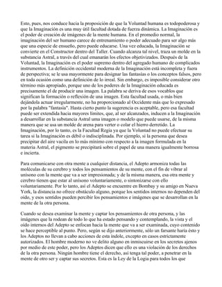 Esto, pues, nos conduce hacia la proposición de que la Voluntad humana es todopoderosa y
que la Imaginación es una muy útil facultad dotada de fuerza dinámica. La Imaginación es
el poder de creación de imágenes de la mente humana. En el promedio normal, la
imaginación del ser humano carece de entrenamiento o poder adecuado para ser algo más
que una especie de ensueño, pero puede educarse. Una vez educada, la Imaginación se
convierte en el Constructor dentro del Taller. Cuando alcanza tal nivel, traza un molde en la
substancia Astral, a través del cual emanarán los efectos objetivizados. Después de la
Voluntad, la Imaginación es el poder supremo dentro del agregado humano de complicados
instrumentos. La definición occidental moderna de la Imaginación está incompleta y fuera
de perspectiva; se le usa mayormente para designar las fantasías o los conceptos falsos, pero
en toda ocasión como una definición de lo irreal. Sin embargo, es imposible considerar otro
término más apropiado, porque uno de los poderes de la Imaginación educada es
precisamente el de producir una imagen. La palabra se deriva de esos vocablos que
significan la formación o reflexión de una imagen. Esta facultad usada, o más bien
dejándola actuar irregularmente, no ha proporcionado al Occidente más que lo expresado
por la palabra "fantasía". Hasta cierto punto la sugerencia es aceptable, pero esa facultad
puede ser extendida hacia mayores límites, que, al ser alcanzados, inducen a la Imaginación
a desarrollar en la substancia Astral uma imagen o modelo que puede usarse, de la misma
manera que se usa un molde de arena para verter o colar el hierro derretido. La
Imaginación, por lo tanto, es la Facultad Regia ya que la Voluntad no puede efectuar su
tarea si la Imaginación es débil o indisciplinada. Por ejemplo, si la persona que desea
precipitar del aire vacila en lo más mínimo con respecto a la imagen formulada en la
materia Astral, el pigmento se precipitará sobre el papel de una manera igualmente borrosa
e incierta.

Para comunicarse con otra mente a cualquier distancia, el Adepto armoniza todas las
moléculas de su cerebro y todos los pensamientos de su mente, con el fin de vibrar al
unísono con la mente que va a ser impresionada; y de la misma manera, esa otra mente y
cerebro tienen que estar al unísono voluntariamente, o sintonizarse con ello
voluntariamente. Por lo tanto, así el Adepto se encuentre en Bombay y su amigo en Nueva
York, la distancia no ofrece obstáculo alguno, porque los sentidos internos no dependen del
oído, y esos sentidos pueden percibir los pensamientos e imágenes que se desarrollan en la
mente de la otra persona.

Cuando se desea examinar la mente y captar los pensamientos de otra persona, y las
imágenes que la rodean de todo lo que ha estado pensando y contemplando, la vista y el
oído internos del Adepto se enfocan hacia la mente que va a ser examinada, cuyo contenido
se hace perceptible al punto. Pero, según se dijo anteriormente, sólo un farsante haría ésto y
los Adeptos no llevan a cabo acciones de esta índole, excepto en casos estrictamente
autorizados. El hombre moderno no ve delito alguno en inmiscuirse en los secretos ajenos
por medio de este poder, pero los Adeptos dicen que ello es una violación de los derechos
de la otra persona. Ningún hombre tiene el derecho, así tenga tal poder, a penetrar en la
mente de otro ser y captar sus secretos. Esta es la Ley de la Logia para todos los que
 