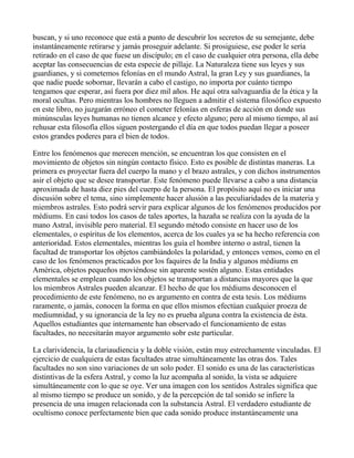 buscan, y si uno reconoce que está a punto de descubrir los secretos de su semejante, debe
instantáneamente retirarse y jamás proseguir adelante. Si prosiguiese, ese poder le sería
retirado en el caso de que fuese un discípulo; en el caso de cualquier otra persona, ella debe
aceptar las consecuencias de esta especie de pillaje. La Naturaleza tiene sus leyes y sus
guardianes, y si cometemos felonías en el mundo Astral, la gran Ley y sus guardianes, la
que nadie puede sobornar, llevarán a cabo el castigo, no importa por cuánto tiempo
tengamos que esperar, así fuera por diez mil años. He aquí otra salvaguardia de la ética y la
moral ocultas. Pero mientras los hombres no lleguen a admitir el sistema filosófico expuesto
en este libro, no juzgarán erróneo el cometer felonías en esferas de acción en donde sus
minúnsculas leyes humanas no tienen alcance y efecto alguno; pero al mismo tiempo, al así
rehusar esta filosofía ellos siguen postergando el día en que todos puedan llegar a poseer
estos grandes poderes para el bien de todos.

Entre los fenómenos que merecen mención, se encuentran los que consisten en el
movimiento de objetos sin ningún contacto físico. Esto es posible de distintas maneras. La
primera es proyectar fuera del cuerpo la mano y el brazo astrales, y con dichos instrumentos
asir el objeto que se desee transportar. Este fenómeno puede llevarse a cabo a una distancia
aproximada de hasta diez pies del cuerpo de la persona. El propósito aquí no es iniciar una
discusión sobre el tema, sino simplemente hacer alusión a las peculiaridades de la materia y
miembros astrales. Esto podrá servir para explicar algunos de los fenómenos producidos por
médiums. En casi todos los casos de tales aportes, la hazaña se realiza con la ayuda de la
mano Astral, invisible pero material. El segundo método consiste en hacer uso de los
elementales, o espíritus de los elementos, acerca de los cuales ya se ha hecho referencia con
anterioridad. Estos elementales, mientras los guía el hombre interno o astral, tienen la
facultad de transportar los objetos cambiándoles la polaridad, y entonces vemos, como en el
caso de los fenómenos practicados por los faquires de la India y algunos médiums en
América, objetos pequeños moviéndose sin aparente sostén alguno. Estas entidades
elementales se emplean cuando los objetos se transportan a distancias mayores que la que
los miembros Astrales pueden alcanzar. El hecho de que los médiums desconocen el
procedimiento de este fenómeno, no es argumento en contra de esta tesis. Los médiums
raramente, o jamás, conocen la forma en que ellos mismos efectúan cualquier proeza de
mediumnidad, y su ignorancia de la ley no es prueba alguna contra la existencia de ésta.
Aquellos estudiantes que internamente han observado el funcionamiento de estas
facultades, no necesitarán mayor argumento sobr este particular.

La clarividencia, la clariaudiencia y la doble visión, están muy estrechamente vinculadas. El
ejercicio de cualquiera de estas facultades atrae simultáneamente las otras dos. Tales
facultades no son sino variaciones de un solo poder. El sonido es una de las características
distintivas de la esfera Astral, y como la luz acompaña al sonido, la vista se adquiere
simultáneamente con lo que se oye. Ver una imagen con los sentidos Astrales significa que
al mismo tiempo se produce un sonido, y de la percepción de tal sonido se infiere la
presencia de una imagen relacionada con la substancia Astral. El verdadero estudiante de
ocultismo conoce perfectamente bien que cada sonido produce instantáneamente una
 