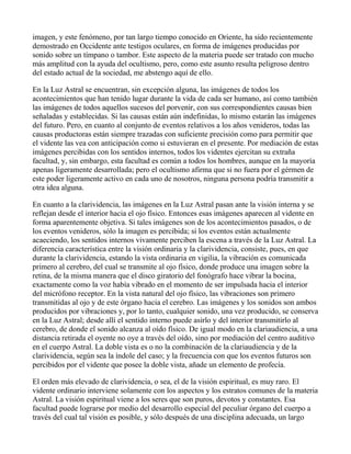 imagen, y este fenómeno, por tan largo tiempo conocido en Oriente, ha sido recientemente
demostrado en Occidente ante testigos oculares, en forma de imágenes producidas por
sonido sobre un tímpano o tambor. Este aspecto de la materia puede ser tratado con mucho
más amplitud con la ayuda del ocultismo, pero, como este asunto resulta peligroso dentro
del estado actual de la sociedad, me abstengo aquí de ello.

En la Luz Astral se encuentran, sin excepción alguna, las imágenes de todos los
acontecimientos que han tenido lugar durante la vida de cada ser humano, así como también
las imágenes de todos aquellos sucesos del porvenir, con sus correspondientes causas bien
señaladas y establecidas. Si las causas están aún indefinidas, lo mismo estarán las imágenes
del futuro. Pero, en cuanto al conjunto de eventos relativos a los años venideros, todas las
causas productoras están siempre trazadas con suficiente precisión como para permitir que
el vidente las vea con anticipación como si estuvieran en el presente. Por mediación de estas
imágenes percibidas con los sentidos internos, todos los videntes ejercitan su extraña
facultad, y, sin embargo, esta facultad es común a todos los hombres, aunque en la mayoría
apenas ligeramente desarrollada; pero el ocultismo afirma que si no fuera por el gérmen de
este poder ligeramente activo en cada uno de nosotros, ninguna persona podría transmitir a
otra idea alguna.

En cuanto a la clarividencia, las imágenes en la Luz Astral pasan ante la visión interna y se
reflejan desde el interior hacia el ojo físico. Entonces esas imágenes aparecen al vidente en
forma aparentemente objetiva. Si tales imágenes son de los acontecimientos pasados, o de
los eventos venideros, sólo la imagen es percibida; si los eventos están actualmente
acaeciendo, los sentidos internos vivamente perciben la escena a través de la Luz Astral. La
diferencia característica entre la visión ordinaria y la clarividencia, consiste, pues, en que
durante la clarividencia, estando la vista ordinaria en vigilia, la vibración es comunicada
primero al cerebro, del cual se transmite al ojo físico, donde produce una imagen sobre la
retina, de la misma manera que el disco giratorio del fonógrafo hace vibrar la bocina,
exactamente como la voz había vibrado en el momento de ser impulsada hacia el interior
del micrófono receptor. En la vista natural del ojo físico, las vibraciones son primero
transmitidas al ojo y de este órgano hacia el cerebro. Las imágenes y los sonidos son ambos
producidos por vibraciones y, por lo tanto, cualquier sonido, una vez producido, se conserva
en la Luz Astral; desde allí el sentido interno puede asirlo y del interior transmitirlo al
cerebro, de donde el sonido alcanza al oído físico. De igual modo en la clariaudiencia, a una
distancia retirada el oyente no oye a través del oído, sino por mediación del centro auditivo
en el cuerpo Astral. La doble vista es o no la combinación de la clariaudiencia y de la
clarividencia, según sea la índole del caso; y la frecuencia con que los eventos futuros son
percibidos por el vidente que posee la doble vista, añade un elemento de profecía.

El orden más elevado de clarividencia, o sea, el de la visión espiritual, es muy raro. El
vidente ordinario interviene solamente con los aspectos y los estratos comunes de la materia
Astral. La visión espiritual viene a los seres que son puros, devotos y constantes. Esa
facultad puede lograrse por medio del desarrollo especial del peculiar órgano del cuerpo a
través del cual tal visión es posible, y sólo después de una disciplina adecuada, un largo
 