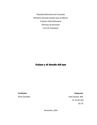 Republica Bolivariana de Venezuela
Ministerio del poder popular para la defensa
Aviación militar Bolivariana
Dirección de educación
U.E.A.M “Libertador”
Océano y el derecho del mar
Facilitador: Integrante:
Omar González José Cáceres #06
CI: 30.351.443
5to “D”
Noviembre, 2020
 