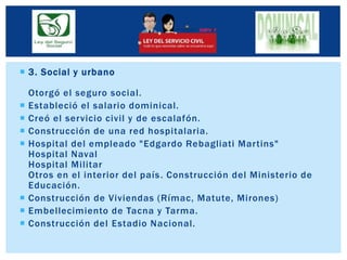  3. Social y urbano
Otorgó el seguro social.
 Estableció el salario dominical.
 Creó el servicio civil y de escalafón.
 Construcción de una red hospitalaria.
 Hospital del empleado "Edgardo Rebagliati Martins"
Hospital Naval
Hospital Militar
Otros en el interior del país. Construcción del Ministerio de
Educación.
 Construcción de Viviendas (Rímac, Matute, Mirones)
 Embellecimiento de Tacna y Tarma.
 Construcción del Estadio Nacional.
 