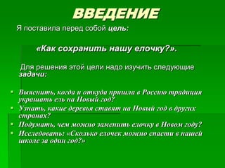 ВВЕДЕНИЕ
 Я поставила перед собой цель:

      «Как сохранить нашу елочку?».

  Для решения этой цели надо изучить следующие
  задачи:

 Выяснить, когда и откуда пришла в Россию традиция
  украшать ель на Новый год?
 Узнать, какие деревья ставят на Новый год в других
  странах?
 Подумать, чем можно заменить елочку в Новом году?
 Исследовать: «Сколько елочек можно спасти в нашей
  школе за один год?»
 