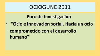 OCIOGUNE 2011 Foro de Investigación   “Ocio e innovación social. Hacia un ocio   	comprometido con el desarrollo humano” 