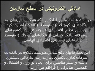    آمادگي الكترونيكي در سطح سازمان در سطح سازماني آمادگي الكترونيكي، مي‌توان به بنگاه‌هاي كوچك و متوسط  ( SME )   اشاره كرد .  بررسي نظام اقتصادي و اجتماعي در كشورهاي پيشرفته بيانگر حمايت از بنگاه‌هاي كوچك و متوسط در برنامه‌هاي توسعه‌ي اقتصادي آنهاست . اين سازمانهاي كوچك و متوسط علاوه بر آنكه به سرمايه‌گذاري كمتري نياز دارند، بازدهي بيشتري داشته و بستر مناسبي براي ايجاد نوآوري و اشتغال و همچنين صادرات را فراهم مي‌آورند . 