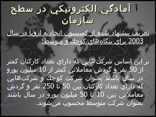    آمادگي الكترونيكي در سطح سازمان تعريف پيشنهاد شده از كميسيون اتحاديه اروپا در سال  2003  براي بنگاه‌هاي كوچك و متوسط : بر اين اساس شركت‌هايي كه داراي تعداد كاركنان كمتر از  50  نفر و گردش معاملاتي كمتر از  10  ميليون يورو در سال باشند بعنوان شركت كوچك و شركت‌هايي كه داراي تعداد كاركنان بين  50  تا  250  نفر و گردش معاملاتي بين  10  تا  50  ميليون يورو در سال باشند بعنوان شركت متوسط محسوب مي‌شوند . 