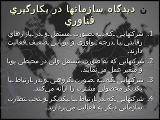    ديدگاه سازمانها در بكارگيري فناوري 1.  شركتهايي كه به صورت مستقل و در بازارهاي رقابتي با درجه نوآوري و پويايي ضعيف فعاليت دارند . 2.  شركتهايي كه به صورت مستقل ولي در محيطي پويا و متغير عمل مي‌نمايند . 3.  شركتهايي كه به صورت گروهي و در ارتباط با يكديگر محصولي مشترك را ارائه مي‌كنند . 4.  شركتهايي كه در ارتباط با يكديگر و تحت نظارت سازماني ديگر به فعاليت مي‌پردازند . 