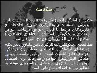    مقدمه منظور از آمادگي الكترونيكي  ( E – Readiness )   توانايي پذيرش، استفاده و به‌كارگيري فناوري اطلاعات و كاربردهاي مرتبط با آن در جوامع مي‌باشد .  عوامل متعددي بر چگونگي استفاده از فناوري اطلاعات و سطح آمادگي الكترونيكي جوامع تاثيرگذار است . مطالعه‌ي چگونگي به‌كارگيري اين فناوري در كليه زمينه‌هاي اجتماعي، اقتصادي، سياسي و فرهنگي جوامع حائز اهميت است .  در اين راستا ارزيابي آمادگي الكترونيكي جوامع و سازمانها براي استفاده مؤثر از اين فناوري مقدمه‌ي برنامه‌ريزي بهينه به منظور نيل به اهداف سازماني است . 