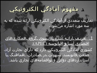    مفهوم آمادگي الكترونيكي تعاريف متعددي از آمادگي الكترونيكي ارائه شده كه به سه مورد اشاره مي‌شود . 1.  تعريف ارائه شده از سوي گروه همكاري‌هاي اقتصادي آسيا و اقيانوسيه  ( APEC ) : كشوري آمادگي الكترونيكي دارد كه داراي تجارت آزاد، صنعت قانونمند، سهولت در صادرات، هماهنگ با استانداردهاي دولتي و توافقنامه‌هاي تجاري باشد . 