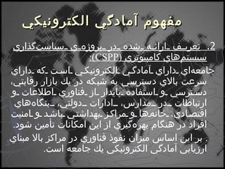    مفهوم آمادگي الكترونيكي 2.  تعريف ارائه شده در پروژه‌ي سياست‌گذاري سيستم‌هاي كامپيوتري  ( CSPP ) : جامعه‌اي داراي آمادگي الكترونيكي است كه داراي سرعت بالاي دسترسي به شبكه در يك بازار رقابتي، دسترسي و استفاده پايدار از فناوري اطلاعات و ارتباطات در مدارس، ادارات دولتي، بنگاه‌هاي اقتصادي، خانه‌ها و مراكز بهداشتي باشد و امنيت افراد در هنگام بهره‌گيري از اين امكانات تأمين شود .    بر اين اساس ميزان نفوذ فناوري در مراكز بالا مبناي ارزيابي آمادگي الكترونيكي يك جامعه است . 
