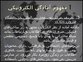    مفهوم آمادگي الكترونيكي 3.  تعريف مركز توسعه‌ي بين‌المللي در دانشگاه هاروارد  ( CID ) : جامعه آماده از نظر الكترونيك مجهز به زير ساخت‌هاي فيزيكي ضروري فناوري اطلاعات و ارتباطات مانند شبكه مخابراتي با پهناي باند وسيع، دسترسي مطمئن و قيمت مناسب مي‌باشد . در زمينه‌هاي اجتماعي و فرهنگي، داراي محتويات بومي و قوي و سازمانهاي آنلاين است، فناوري اطلاعات در زندگي روزمره بكار مي‌رود، در مدارس تدريس مي‌شود، در بخش‌هاي دولتي استفاده مي‌شود . 