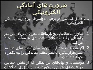    ضرورت‌هاي آمادگي الكترونيكي سه عامل اساسي در ترغيب دولتمردان براي رشد آمادگي الكترونيكي : 1.  فناوري اطلاعات و ارتباطات مزاياي زيادي را در راستاي رفع مشكلات اقتصادي و سياسي ايجاد مي‌كند . 2.  اگر شكاف ديجيتالي موجود ميان كشورهاي دنيا مد نظر قرار نگيرد، خطر عقب ماندگي را به همراه خواهد داشت . 3.  مؤسسات و نهادهاي بين‌المللي كه از نقش حمايتي در عرصه‌ي جهاني برخوردارند، از فناوري اطلاعات و ارتباطات براي اجراي برنامه‌هاي خود بهره مي‌برند . 