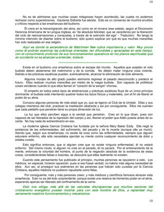 10



       No  es  de  admirarse  que  muchas  cosas  milagrosas  hayan  acontecido,  las  cuales  no  podemos 
rechazar como supersticiones.  Gautama Sidharta fue ateísta.  Esto es un consenso de muchos eruditos 
y críticos respecto a las enseñanzas del budismo. 
         Él creía en la transmigración del alma, así como en el nirvana (ese estado, según el Diccionario 
Herencia Americana de la Lengua Inglesa, es “de absoluta felicidad, que se caracteriza por la liberación 
del  ciclo  de  reencarnaciones  y  conquistas, a  través  de  la  extinción del ego”  ­  Traductor).    No  tengo  la 
mínima intención de disertar sobre el budismo; sólo quiero explicar por qué es que muchas maravillas 
han sido realizadas en esa religión. 
     Aquí  es  donde  la  ascendencia  de  Watchman  Nee  cobra  importancia  y  valor.  Muy  pocos 
como  él  podrían  examinar  las  prácticas  orientales,  tan  difundidas  y  apreciadas  en  este  tiempo, 
con el conocimiento profundo de sus funcionamientos operativos en los planos espirituales que 
en occidente no se alcanzan a entender, todavía. 
                                     ­­­­­­­­­­­­­­­­­­­­­­­­­­­­­­­­­­­­­­­­­­­­­­­­­­­­­­­­­­­­ 
      Existe  en  el  budismo  una enseñanza  sobre el  escape del  mundo.    Aquellos que aceptan  el  voto 
budista  deben  abstenerse  del  matrimonio  y  de  la  comida.    No  deben  matar  ninguna  cosa  viviente. 
Debido a las prácticas ascéticas pueden, eventualmente, alcanzar la eliminación de todo alimento. 
        Algunos  monjes  de  alto  grado  pueden  asimismo  regresar  al  pasado  desconocido  y  predecir  el 
futuro.    Ellos  realizan  muchas  maravillas  por  medio  de  la  magia  budista.    Son  capaces  de  profetizar 
cosas venideras cuando lo que ellos llaman el “corazón de la sangre” chorrea. 
       El empeño en todos estos tipos de abstinencias y prácticas ascéticas fluye de un único principio 
dominante: el budista está intentando quebrar todos los lazos físicos y materiales, con el fin de liberar el 
poder de su alma. 
     Conozco algunas personas de más edad que yo, que se ligaron al Club de la Unidad.  Ellas y sus 
colegas miembros del club, practican la meditación abstracta y así por consiguiente.  Ellos me cuentan 
que cada peldaño que penetran tiene su propia dimensión de luz. 
       La  luz  que  ellos  perciben  sigue  a  la  verdad  que  penetran.    Creo  en  lo  que  dicen,  pues  son 
capaces de ser liberados de la represión del cuerpo y así, liberan el poder que Adán poseía antes de su 
caída.  No hay nada de extraordinario en eso. 
      La  moderna  iglesia  Ciencia  Cristiana  fue  fundada  por  la  señora  Mary  Baker  Eddy.    Ella  negó  la 
existencia  de  las  enfermedades,  del  sufrimiento,  del  pecado  y  de  la  muerte  (aunque  ella  ya  murió). 
Siendo  que,  según  sus  enseñanzas,  no  existe  tal  cosa  como  las  enfermedades,  siempre  que  alguien 
estuviere  enfermo,  ella  sólo  necesitaba  ejercitar  su  mente  contra  cualquier  reconocimiento  de  dolor  y 
estaba curado. 
     Esto  significa  entonces,  que  si  alguien  cree  que  no  existe  ninguna  enfermedad,  él  no  estará 
enfermo.  Del mismo modo, si alguien no cree en el pecado, él no pecará.  Por el entrenamiento de la 
mente,  entonces  la  voluntad  del  hombre,  al  punto  de  la  negación  absoluta  de  la  existencia  de  estas 
cosas, considerándolas falsas e ilusorias, se descubre que ellas realmente no existen. 
       Cuando este pensamiento fue publicado al principio, muchas personas se opusieron a esto.  Los 
médicos, en especial, hicieron oposición, pues si eso fuese verdad, no habría más alguna necesidad de 
ellos.    Aun  así,  al  proseguir  sus  exámenes  en  las  personas  que  habían  sido  curadas  por  la  Ciencia 
Cristiana, aquellos médicos no pudieron repudiarla como falsa. 
      Por consiguiente, más y más personas creen, y más médicos y científicos famosos abrazan esta 
enseñanza.  Esto no es del todo sorprendente, porque existe una reserva de tremendo poder en el alma, 
esperando apenas ser liberado del confinamiento de la carne. 
      Esto  nos  obliga,  más  allá  de  las  naturales  discrepancias  que  muchos  sectores  del 
cristianismo  evangélico  puedan  mostrar  para  con  este  hombre  de  Dios,  a  replantear  muy 
seriamente nuestros funcionamientos y mecanismos.

                                                                                                                   10 
 