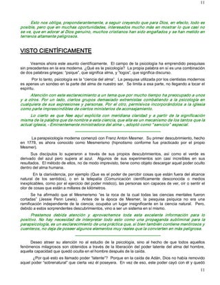 11



      Esto nos obliga, preponderantemente, a seguir creyendo que para Dios, en efecto, todo es 
posible, pero que en muchas oportunidades, interesados mucho más en mostrar lo que casi no 
se ve, que en adorar al Dios genuino, muchos cristianos han sido engañados y se han metido en 
terrenos altamente peligrosos. 


VISTO CIENTÍFICAMENTE 

      Veamos ahora este asunto científicamente.  El campo de la psicología ha emprendido pesquisas 
sin precedentes en la era moderna. ¿Qué es la psicología?  La propia palabra en sí es una combinación 
de dos palabras griegas: “psique”, que significa alma, y “logos”, que significa discurso. 
       Por lo tanto, psicología es la “ciencia del alma”.  La pesquisa utilizada por los cientistas modernos 
es apenas un sondeo en la parte del alma de nuestro ser.  Se limita a esa parte, no llegando a tocar el 
espíritu.
       Atención con este esclarecimiento a un tema que por mucho tiempo ha preocupado a unos 
y  a  otros.  Por  un  lado,  ciertos  grupos  demasiado  extremistas  combatiendo  a  la  psicología  en 
cualquiera  de  sus  expresiones  y  personas.  Por  el  otro,  permisivos  incorporándolos  a  la  iglesia 
como parte imprescindibles de ciertos ministerios de aconsejamiento. 
     Lo  cierto  es  que  Nee  aquí  explicita  con  meridiana  claridad  y  a  partir  de  la  significación 
misma de la palabra que da nombre a esta ciencia, que ella es un mecanismo de los tantos que la 
actual iglesia, ­ Eminentemente ministradora del alma ­, adoptó como “ servicio”  especial. 
                                  ­­­­­­­­­­­­­­­­­­­­­­­­­­­­­­­­­­­­­­­­­­­­­­­­­­­­­­­­­­­­­­­­­ 
      La parapsicología moderna comenzó con Franz Anton Mesmer.  Su primer descubrimiento, hecho 
en  1778,  es  ahora  conocido  como  Mesmerismo  (hipnotismo  conforme  fue  practicado  por  el  propio 
Mesmer). 
      Sus  discípulos  lo  superaron  a  través  de  sus  propios  descubrimientos,  así  como  el  verde  es 
derivado  del  azul  pero  supera  al  azul.    Algunos  de  sus  experimentos  son  casi  increíbles  en  sus 
resultados.  El método de ellos, no de modo imprevisto, tiene como objeto descargar aquel poder oculto 
dentro del alma humana. 
        En la clarividencia, por ejemplo (Que es el poder de percibir cosas que están fuera del alcance 
natural  de  los  sentidos),  o  en  la  telepatía  (Comunicación  científicamente  desconocida  o  medios 
inexplicables, como por el ejercicio del poder místico), las personas son capaces de ver, oír o sentir el 
olor de cosas que están a millares de kilómetros. 
      Se  ha  afirmado  que  el  Mesmerismo  “es  la  roca  de  la  cual  todas  las  ciencias  mentales  fueron 
cortadas”  (Jessie  Penn  Lewis).    Antes  de  la  época  de  Mesmer,  la  pesquisa  psíquica  no  era  una 
ramificación  independiente  de  la  ciencia;  ocupaba  un  lugar  insignificante  en  la  ciencia  natural.    Pero, 
debido a estos sorprendentes descubrimientos, vino a ser un sistema en sí mismo. 
      Prestemos  debida  atención  y  aprovechemos  toda  esta  excelente  información  para  lo 
positivo.  No  hay  necesidad  de  interpretar  todo  esto  como  una  propaganda  subliminal  para  la 
parapsicología, es un esclarecimiento de una práctica que, si bien también contiene mentirosos y 
cuenteros, no deja de poseer algunos elementos muy reales que la convierten en más peligrosa. 
                                  ­­­­­­­­­­­­­­­­­­­­­­­­­­­­­­­­­­­­­­­­­­­­­­­­­­­­­­­­­­­­­­­­­ 
     Deseo  atraer  su  atención  no  al  estudio  de  la  psicología,  sino  al  hecho  de  que  todos  aquellos 
fenómenos  milagrosos  son  obtenidos  a  través  de  la  liberación  del  poder  latente  del  alma  del  hombre, 
aquella capacidad que quedó oculta en el hombre después de la caída. 
       ¿Por qué esto es llamado poder “latente”?  Porque en la caída de Adán, Dios no había removido 
aquel poder “sobrenatural” que cierta vez él poseyera.  En vez de eso, este poder cayó con él y quedó
                                                                                                                  11 
 