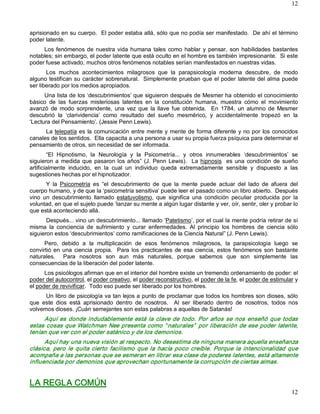 12



aprisionado en su cuerpo.  El poder estaba allá, sólo que no podía ser manifestado.  De ahí el término 
poder latente. 
     Los  fenómenos  de  nuestra  vida  humana  tales  como  hablar  y  pensar,  son  habilidades  bastantes 
notables; sin embargo, el poder latente que está oculto en el hombre es también impresionante.  Si este 
poder fuese activado, muchos otros fenómenos notables serían manifestados en nuestras vidas. 
       Los  muchos  acontecimientos  milagrosos  que  la  parapsicología  moderna  descubre,  de  modo 
alguno  testifican su carácter  sobrenatural.   Simplemente  prueban  que  el  poder  latente  del alma puede 
ser liberado por los medios apropiados. 
      Una lista de los ‘descubrimientos’ que siguieron después de Mesmer ha obtenido el conocimiento 
básico  de  las  fuerzas  misteriosas  latentes  en  la  constitución  humana,  muestra  cómo  el  movimiento 
avanzó  de  modo  sorprendente,  una  vez  que  la  llave  fue  obtenida.    En  1784,  un  alumno  de  Mesmer 
descubrió  la  ‘clarividencia’  como  resultado  del  sueño  mesmérico,  y  accidentalmente  tropezó  en  la 
‘Lectura del Pensamiento’. (Jessie Penn Lewis). 
      La telepatía es  la  comunicación  entre  mente  y mente de forma  diferente  y  no por  los  conocidos 
canales de los sentidos.  Ella capacita a una persona a usar su propia fuerza psíquica para determinar el 
pensamiento de otros, sin necesidad de ser informada. 
        “El  Hipnotismo,  la  Neurología  y  la  Psicometría...  y  otros  innumerables  ‘descubrimientos’  se 
siguieron  a  medida  que  pasaron  los  años”  (J.  Penn  Lewis).    La  hipnosis  es  una  condición  de  sueño 
artificialmente  inducido,  en  la  cual  un  individuo  queda  extremadamente  sensible  y  dispuesto  a  las 
sugestiones hechas por el hipnotizador. 
       Y  la  Psicometría  es  “el  descubrimiento  de  que  la  mente  puede  actuar  del  lado  de  afuera  del 
cuerpo humano, y de que la ‘psicometría sensitiva’ puede leer el pasado como un libro abierto.  Después 
vino  un  descubrimiento  llamado  estatuvolismo,  que  significa  una  condición  peculiar  producida  por  la 
voluntad, en que el sujeto puede ‘lanzar su mente a algún lugar distante y ver, oír, sentir, oler y probar lo 
que está aconteciendo allá. 
       Después... vino un descubrimiento... llamado ‘Patetismo’, por el cual la mente podría retirar de sí 
misma  la  conciencia  de  sufrimiento  y  curar  enfermedades.  Al  principio  los  hombres  de  ciencia  sólo 
siguieron estos ‘descubrimientos’ como ramificaciones de la Ciencia Natural” (J. Penn Lewis). 
      Pero,  debido  a  la  multiplicación  de  esos  fenómenos  milagrosos,  la  parapsicología  luego  se 
convirtió  en  una  ciencia  propia.    Para  los  practicantes  de  esa  ciencia,  estos  fenómenos  son  bastante 
naturales.    Para  nosotros  son  aun  más  naturales,  porque  sabemos  que  son  simplemente  las 
consecuencias de la liberación del poder latente. 
      Los psicólogos afirman que en el interior del hombre existe un tremendo ordenamiento de poder: el 
poder del autocontrol, el poder creativo, el poder reconstructivo, el poder de la fe, el poder de estimular y 
el poder de revivificar.  Todo eso puede ser liberado por los hombres. 
      Un libro de psicología va tan lejos a punto de proclamar que todos los hombres son dioses, sólo 
que  este  dios  está  aprisionado  dentro  de  nosotros.    Al  ser  liberado  dentro  de  nosotros,  todos  nos 
volvemos dioses. ¡Cuán semejantes son estas palabras a aquellas de Satanás! 
     Aquí  es  donde  indudablemente  está  la  clave  de  todo.  Por  años  se  nos  enseñó  que  todas 
estas cosas que Watchman Nee presenta como “ naturales”  por liberación de ese poder latente, 
tenían que ver con el poder satánico y de los demonios. 
      Aquí hay una nueva visión al respecto. No desestima de ninguna manera aquella enseñanza 
clásica,  pero  le  quita  cierto  facilismo  que  la  hacía  poco  creíble.  Porque  la  intencionalidad  que 
acompaña a las personas que se esmeran en librar esa clase de poderes latentes, está altamente 
influenciada por demonios que aprovechan oportunamente la corrupción de ciertas almas. 


LA REGLA COMÚN
                                                                                                                12 
 