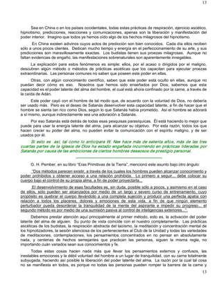 13




     Sea en China o en los países occidentales, todas estas prácticas de respiración, ejercicio ascético, 
hipnotismo,  predicciones,  reacciones  y  comunicaciones,  apenas  son  la  liberación  y  manifestación  del 
poder interior.  Imagino que todos ya hemos oído algo de los hechos milagrosos del hipnotismo. 
       En China existen adivinos cuyos actos de predicción son bien conocidos.  Cada día ellos reciben 
sólo a unos pocos clientes.  Dedican mucho tiempo y energía en el perfeccionamiento de su arte, y sus 
predicciones  son  maravillosamente exactas.   Los  budistas  tienen  sus  proezas  milagrosas.    Aunque  no 
faltan evidencias de engaño, las manifestaciones sobrenaturales son aparentemente innegables. 
      La  explicación  para  estos  fenómenos  es  simple:  ellos,  por  el  acaso  o  dirigidos  por  el  maligno, 
descubren  algún  método  o  métodos  de  prácticas  ascéticas  que  los  capacitan  para  ejecutar  proezas 
extraordinarias.  Las personas comunes no saben que poseen este poder en ellas. 
      Otras,  con  algún  conocimiento  científico,  saben  que  este  poder  está  oculto  en  ellas,  aunque  no 
puedan  decir  cómo  es  eso.    Nosotros  que  hemos  sido  enseñados  por  Dios,  sabemos  que  esta 
capacidad es el poder latente del alma del hombre, el cual está ahora confinado por la carne, a través de 
la caída de Adán. 
      Este poder cayó con el hombre de tal modo que, de acuerdo con la voluntad de Dios, no debería 
ser usado más.  Pero es el deseo de Satanás desenvolver esta capacidad latente, a fin de hacer que el 
hombre se sienta tan rico como Dios, según lo que Satanás había prometido.  Así el hombre se adorará 
a sí mismo, aunque indirectamente sea una adoración a Satanás. 
     Por eso Satanás está detrás de todas esas pesquisas parasíquicas.  Él está haciendo lo mejor que 
puede para usar la energía latente del alma, para alcanzar su objetivo.  Por esta razón, todos los que 
hacen  crecer  su  poder  del  alma,  no  pueden  evitar  la  comunicación  con  el  espíritu  maligno,  y  de  ser 
usados por él. 
     Si  esto  es    así,  tal  como  lo  anticipara  W.  Nee  hace  más  de  setenta  años,  más  de  las  tres 
cuartas  partes  de  la  iglesia  de  Dios  ha estado  engañada  incurriendo en  prácticas  lideradas  por 
Satanás por causa de las ambiciones de ciertos hombres deseosos de prestigio personal. 
                                  ­­­­­­­­­­­­­­­­­­­­­­­­­­­­­­­­­­­­­­­­­­­­­­­­­­­­­­­­­­­­­­­­­ 
      G. H. Pember, en su libro “Eras Primitivas de la Tierra”, mencionó este asunto bajo otro ángulo: 
      “Dos métodos parecen existir, a través de los cuales los hombres pueden alcanzar conocimiento y 
poder  prohibidos  y  obtener  acceso  a  una  relación  prohibida.    Lo  primero  a  seguir...  debe  colocar  su 
cuerpo bajo el control de su propia alma, a fin de poder proyectarla... 
        El desenvolvimiento de esas facultades es, sin duda, posible sólo a pocos, y asimismo en el caso 
de  ellos,  sólo  pueden  ser  alcanzados  por  medio  de  un  largo  y  severo  curso  de  entrenamiento,  cuyo 
propósito es  quebrar  el  cuerpo  llevándolo  a  una  completa  sujeción  y  producir  una  perfecta  apatía  con 
relación  a  todos  los  placeres,  dolores  y  emociones  de  esta  vida,  a  fin  de  que  ningún  elemento 
perturbador  pueda  desordenar  la  tranquilidad  de  la  mente  del  aspirante  e  impedir  su  progreso...  el 
segundo método es por medio de una sumisión pasiva al control de inteligencias exteriores...”. 
      Debemos prestar atención aquí principalmente al primer método, esto es, la activación del poder 
latente del alma de alguien.  Su punto de vista coincide con el nuestro completamente.  Las prácticas 
ascéticas de los budistas, la respiración abstracta del taoísmo, la meditación y concentración mental de 
los hipnotizadores, la sesión silenciosa de los pertenecientes al Club de la Unidad y todas las variedades 
de  meditaciones,  contemplaciones,  los  pensamientos  concentrados  en  no  pensar  en  absolutamente 
nada,  y  centenas  de  hechos  semejantes  que  practican  las  personas,  siguen  la  misma  regla,  no 
importando cuán variados sean sus conocimientos y fe. 
      Todas  estas  cosas  hacen  nada  más  que  llevar  los  pensamientos  externos  y  confusos,  las 
inestables emociones y la débil voluntad del hombre a un lugar de tranquilidad, con su carne totalmente 
subyugada, haciendo así posible la liberación del poder latente del alma.  La razón por la cual tal cosa 
no  se  manifiesta  en  todos,  es  porque  no  todas  las  personas  pueden  romper  la  barrera  de  la  carne  y
                                                                                                                13 
 