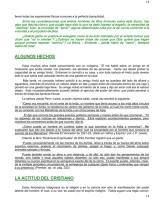 14



llevar todas las expresiones físicas comunes a la perfecta tranquilidad. 
      Entre  las  consideraciones  que  ambos  hombres  de  Dios  formulan  sobre  este  tópico,  hay 
algo que resulta clave y que quizás haya sido lo que ha dado ingreso al engaño: la necesidad de 
“ sentirse”  bien; la prioridad de “ sentir”  alguna determinada cosa por la de vivirla conforme a la 
voluntad y el propósito de Dios. 
     ¿Cuánta gente no predica el evangelio como le ha sido mandado por el simple motivo que 
dicen  que  “ no  lo  sienten” ?  ¿Cuántos  no  hacen  todas  las  cosas  que  Dios  quiere  que  hagan 
porque  primero  esperan  “ sentirlo” ?  La  Biblia,  ­  Entiende  ­,  jamás  habló  de  “ sentir” ,  Siempre 
habló de creer. 


ALGUNOS HECHOS 

      Hace  muchos  años  trabé  conocimiento  con  un  indígena.    Él  me  habló  sobre  un  amigo  en  el 
hinduismo  que  podía  revelar  con  precisión,  los  secretos  de  las  personas.    Cierta  vez  deseó  probar  la 
capacidad de su amigo hindú.  Entonces lo convidó a su casa, y con toda certeza el hindú pudo revelar 
todo lo que había sido colocado dentro de una gaveta en la casa. 
      Más  tarde,  mi  conocido  indiano  solicitó  a  su  amigo  hindú  que  se  quedara  del  lado  de  afuera  y 
aguardara, mientras él envolvía un valioso objeto en tela y papel antes de colocarlo dentro de una caja y 
ponerlo en una gaveta bajo llave.  Su amigo volvió al interior de la casa y dijo sin errar cuál era el valioso 
objeto.  Esto incuestionablemente sucedió debido al ejercicio del poder del alma, que podía penetrar a 
través de todas las barreras físicas. 
      La señora Jessie Penn ­Lewis, a quien citamos atrás, cierta vez escribió lo siguiente: 
      “Cierta vez encontré, en el norte de la India, un hombre que tenía acceso a los más altos círculos 
de la sociedad en Simla, la residencia de verano del gobierno de la India, el cual me contó cierta noche, 
de su conexión con los Mahatmas de la India y en otros países de Asia. 
       Él dijo que conocía los grandes eventos políticos semanas y meses antes de que ocurrieran.  ‘Yo 
no  dependo  de  las  noticias  en  telegramas  y  diarios.    Ellos  registran  acontecimientos  pasados,  pero 
nosotros los conocemos antes de que ocurran’ dijo él. 
      ¿Cómo  puede  un  hombre  en  Londres  saber  lo  que  acontece  en  la  India  y  viceversa?    Me 
explicaron que ello era debido a la ‘fuerza del alma’ que es proyectada por el hombre que conozca el 
secreto de los Mahatmas” (Revista El Vencedor de 1921­23, citado en “Alma y Espíritu” por J. P. Lewis). 
      Citando el libro “Dinámicas Espirituales” de Wild, Pember registró que un perito 
      “Puede conscientemente ver las mentes de los demás, obrar a través de su fuerza del alma sobre 
espíritus  externos,  acelerar  el  crecimiento  de  plantas,  apagar  el  fuego,  y,  como  Daniel,  subyugar 
animales salvajes y feroces. 
      Puede  también  enviar  su  alma  a  una  distancia,  y  de  allá,  no  sólo  leer  los  pensamientos  de  los 
demás,  sino  hablar  y  tocar  aquellos  objetos  distantes;  no  sólo  eso,  puede  manifestar  a  sus  amigos 
distantes su cuerpo espiritual en la semejanza exacta del de la carne.  El experto puede, además, crear, 
de la múltiple atmósfera circunstancial, la semejanza de cualquier objeto físico u ordenarles que vengan 
a su presencia” (Pember, op. cit. pág. 252). 


LA ACTITUD DEL CRISTIANO 

      Estos  fenómenos  milagrosos  en  la  religión  y  en  la  ciencia  son  sólo  la  manifestación  del  poder 
latente del hombre, el cual, a su vez, es usado por el espíritu maligno.  Todos siguen una regla común:
                                                                                                                 14 
 