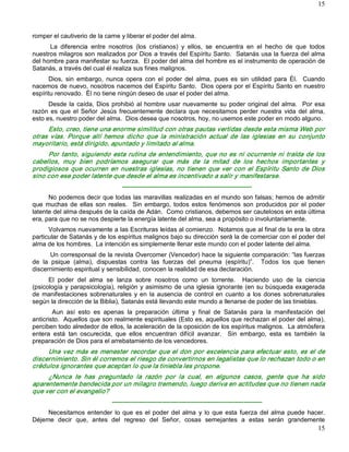 15



romper el cautiverio de la carne y liberar el poder del alma. 
      La  diferencia  entre  nosotros  (los  cristianos)  y  ellos,  se  encuentra  en  el  hecho  de  que  todos 
nuestros milagros son realizados por Dios a través del Espíritu Santo.  Satanás usa la fuerza del alma 
del hombre para manifestar su fuerza.  El poder del alma del hombre es el instrumento de operación de 
Satanás, a través del cual él realiza sus fines malignos. 
      Dios,  sin  embargo,  nunca  opera  con  el  poder  del  alma,  pues  es  sin  utilidad  para  Él.    Cuando 
nacemos de nuevo, nosotros nacemos del Espíritu Santo.  Dios opera por el Espíritu Santo en nuestro 
espíritu renovado.  Él no tiene ningún deseo de usar el poder del alma. 
      Desde  la  caída,  Dios  prohibió  al  hombre  usar  nuevamente  su  poder  original  del  alma.    Por  esa 
razón  es  que  el  Señor  Jesús  frecuentemente  declara  que  necesitamos  perder  nuestra  vida  del  alma, 
esto es, nuestro poder del alma.  Dios desea que nosotros, hoy, no usemos este poder en modo alguno. 
     Esto, creo, tiene una enorme similitud con otras pautas vertidas desde esta misma Web por 
otras  vías.  Porque  allí  hemos  dicho  que  la  ministración  actual  de  las  iglesias  en  su  conjunto 
mayoritario, está dirigido, apuntado y limitado al alma. 
     Por  tanto,  siguiendo  esta  rutina  de  entendimiento,  que  no  es  ni  ocurrente  ni  traída  de  los 
cabellos,  muy  bien  podríamos  asegurar  que  más  de  la  mitad  de  los  hechos  importantes  y 
prodigiosos  que  ocurren  en  nuestras  iglesias,  no  tienen  que  ver  con  el  Espíritu  Santo  de  Dios 
sino con ese poder latente que desde el alma es incentivado a salir y manifestarse. 
                                  ­­­­­­­­­­­­­­­­­­­­­­­­­­­­­­­­­­­­­­­­­­­­­­­­­­­­­­­­­­­­­­ 
      No podemos decir que todas las maravillas realizadas en el mundo son falsas; hemos de admitir 
que  muchas  de  ellas  son  reales.    Sin  embargo,  todos  estos  fenómenos  son  producidos  por  el  poder 
latente del alma después de la caída de Adán.  Como cristianos, debemos ser cautelosos en esta última 
era, para que no se nos despierte la energía latente del alma, sea a propósito o involuntariamente. 
      Volvamos nuevamente a las Escrituras leídas al comienzo.  Notamos que al final de la era la obra 
particular de Satanás y de los espíritus malignos bajo su dirección será la de comerciar con el poder del 
alma de los hombres.  La intención es simplemente llenar este mundo con el poder latente del alma. 
       Un corresponsal de la revista Overcomer (Vencedor) hace la siguiente comparación: “las fuerzas 
de  la  psique  (alma),  dispuestas  contra  las  fuerzas  del  pneuma  (espíritu)”.    Todos  los  que  tienen 
discernimiento espiritual y sensibilidad, conocen la realidad de esa declaración. 
      El  poder  del  alma  se  lanza  sobre  nosotros  como  un  torrente.    Haciendo  uso  de  la  ciencia 
(psicología y parapsicología), religión y asimismo de una iglesia ignorante (en su búsqueda exagerada 
de  manifestaciones  sobrenaturales  y  en  la  ausencia  de  control  en  cuanto  a  los  dones  sobrenaturales 
según la dirección de la Biblia), Satanás está llevando este mundo a llenarse de poder de las tinieblas. 
        Aun  así  esto  es  apenas  la  preparación  última  y  final  de  Satanás  para  la  manifestación  del 
anticristo.  Aquellos que son realmente espirituales (Esto es, aquellos que rechazan el poder del alma), 
perciben todo alrededor de ellos, la aceleración de la oposición de los espíritus malignos.  La atmósfera 
entera  está  tan  oscurecida,  que  ellos  encuentran  difícil  avanzar.  Sin  embargo,  esta  es  también  la 
preparación de Dios para el arrebatamiento de los vencedores. 
     Una  vez  más  es  menester  recordar  que el  don  por  excelencia  para  efectuar esto,  es  el  de 
discernimiento. Sin él corremos el riesgo de convertirnos en legalistas que lo rechazan todo o en 
crédulos ignorantes que aceptan lo que la tiniebla les propone. 
     ¿Nunca  te  has  preguntado  la  razón  por  la  cual,  en  algunos  casos,  gente  que  ha  sido 
aparentemente bendecida por un milagro tremendo, luego deriva en actitudes que no tienen nada 
que ver con el evangelio? 
                              ­­­­­­­­­­­­­­­­­­­­­­­­­­­­­­­­­­­­­­­­­­­­­­­­­­­­­­­­­­­­­­­­­­­­­­­­ 
     Necesitamos  entender  lo  que  es  el  poder  del  alma  y  lo  que  esta  fuerza  del  alma  puede  hacer. 
Déjeme  decir  que,  antes  del  regreso  del  Señor,  cosas  semejantes  a  estas  serán  grandemente
                                                                                                               15 
 