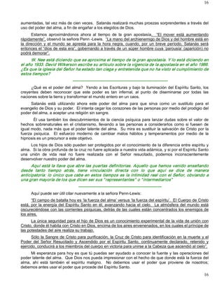 16



aumentadas, tal vez más de cien veces.  Satanás realizará muchas proezas sorprendentes a través del 
uso del poder del alma, a fin de engañar a los elegidos de Dios. 
       Estamos  aproximándonos  ahora  al  tiempo  de  la  gran  apostasía.    “El  mover  está  aumentando 
rápidamente”, observó la señora Penn ­Lewis.  “La mano del archienemigo de Dios y del hombre está en 
la  dirección  y  el  mundo  se  apresta  para  la  hora  negra,  cuando,  por  un  breve  período,  Satanás  será 
entonces el “dios de esta era”, gobernando a través de un súper hombre cuya ‘parousía’ (aparición) no 
podrá demorar”. 
     W. Nee está diciendo que se aproxima el tiempo de la gran apostasía. Y lo está diciendo en 
el año 1933. David Wilkerson escribe su artículo sobre la vigencia de la apostasía en el año 1986. 
¿Es que la iglesia del Señor ha estado tan ciega y entretenida que no ha visto el cumplimiento de 
estos tiempos? 
                               ­­­­­­­­­­­­­­­­­­­­­­­­­­­­­­­­­­­­­­­­­­­­­­­­­­­­­­­­­­­­­­­­­­­­­­­ 
     ¿Qué es el poder del alma?  Yendo a las Escrituras y bajo la iluminación del Espíritu Santo, los 
creyentes  deben  reconocer  que  este  poder  es  tan  infernal,  al  punto  de  diseminarse  por  todas  las 
naciones sobre la tierra y transformar el mundo entero en un caos. 
     Satanás  está  utilizando  ahora  este  poder  del  alma  para  que  sirva  como  un  sustituto  para  el 
evangelio de Dios y su poder.  El intenta cegar los corazones de las personas por medio del prodigio del 
poder del alma, a aceptar una religión sin sangre. 
       Él  usa  también  los  descubrimientos  de  la  ciencia  psíquica  para  lanzar  dudas  sobre  el  valor  de 
hechos  sobrenaturales  en  el  cristianismo,  llevando  a  las  personas  a  considerarlos  como  si  fuesen  de 
igual modo, nada más que el poder latente del alma.  Su mira es sustituir la salvación de Cristo por la 
fuerza  psíquica.    El  esfuerzo  moderno  de  cambiar  malos  hábitos  y  temperamentos  por  medio  de  la 
hipnosis es un precursor a este objetivo. 
      Los hijos de Dios sólo pueden ser protegidos por el conocimiento de la diferencia entre espíritu y 
alma.  Si la obra profunda de la cruz no fuere aplicada a nuestra vida adámica, y si por el Espíritu Santo 
una  unión  de  vida  real  no  fuere  realizada  con  el  Señor  resucitado,  podemos  inconscientemente 
desenvolver nuestro poder del alma. 
      Aquí  está  la  llave  que abre  las  puertas  definitorias.  Aquello  que  hemos  venido enseñando 
desde  tanto  tiempo  atrás,  tiene  vinculación  directa  con  lo  que  aquí  se  dice  de  manera 
anticipatoria:  lo  único  que  cabe en estos  tiempos  es  la  intimidad  real con el Señor,  obviando  a 
una gran mayoría de los que dicen ser sus “ representantes”  o “ intermediarios”  
                                   ­­­­­­­­­­­­­­­­­­­­­­­­­­­­­­­­­­­­­­­­­­­­­­­­­­­­­­­­­­­­­­ 
      Aquí puede ser útil citar nuevamente a la señora Penn­Lewis: 
       “El campo de batalla hoy es ‘la fuerza del alma’ versus ‘la fuerza del espíritu’.  El Cuerpo de Cristo 
está,  por  la  energía del  Espíritu  Santo  en  él, avanzando hacia  el  cielo.    La  atmósfera  del  mundo  está 
oscureciéndose con las corrientes psíquicas, detrás de las cuales están concentrados los enemigos de 
los aires. 
      La única seguridad para el hijo de Dios es un conocimiento experimental de la vida de unión con 
Cristo, donde él habita con Cristo en Dios, encima de los aires envenenados, en los cuales el príncipe de 
las potestades del aire realiza su trabajo. 
      Sólo la Sangre de Cristo para purificación, la Cruz de Cristo para identificación en la muerte y el 
Poder  del  Señor  Resucitado  y  Ascendido  por  el  Espíritu  Santo,  continuamente  declarado,  retenido  y 
ejercido, conducirá a los miembros del cuerpo en victoria para unirse a la Cabeza que ascendió al cielo”. 
     Mi esperanza para hoy es que tú puedas ser ayudado a conocer la fuente y las operaciones del 
poder latente del alma.  Que Dios nos pueda impresionar con el hecho de que donde está la fuerza del 
alma,  ahí  está  también  el  espíritu  maligno.    No  debemos  usar  el  poder  que  proviene  de  nosotros; 
debemos antes usar el poder que procede del Espíritu Santo.
                                                                                                                 16 
 