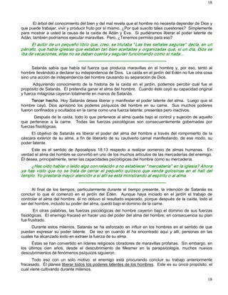 18



       El árbol del conocimiento del bien y del mal revela que el hombre no necesita depender de Dios y 
que puede trabajar, vivir y producir fruto por sí mismo. ¿Por qué suscito tales cuestiones?  Simplemente 
para  mostrar  a  usted  la  causa  de  la  caída  de  Adán  y  Eva.    Si  pudiéramos  liberar  el  poder  latente  de 
Adán, también podríamos ejecutar maravillas.  Pero, ¿Tenemos permiso para eso? 
     El autor de un pequeño libro que, creo, se titulaba “ Las tres señales seguras”  decía, en un 
párrafo, que había iglesias que estaban tan bien aceitadas y organizadas que, si un día, Dios se 
iba de vacaciones, ellas no se daban cuenta y seguían funcionando como si nada… 
                                   ­­­­­­­­­­­­­­­­­­­­­­­­­­­­­­­­­­­­­­­­­­­­­­­­­­­­­­­­­­­­­­­­­ 
      Satanás  sabía  que  había  tal  fuerza  que  producía  maravillas  en  el  hombre  y,  por  eso,  tentó  al 
hombre llevándolo a declarar su independencia de Dios.  La caída en el jardín del Edén no fue otra cosa 
sino una acción de independencia del hombre causando su separación de Dios. 
       Adquiriendo  conocimiento  de  la  historia  de  la  caída  en  el  jardín,  podemos  percibir  cuál  fue  el 
propósito de Satanás.  Él pretendía ganar el alma del hombre.  Cuando éste cayó su capacidad original 
y fuerza milagrosa cayeron totalmente en manos de Satanás. 
      Tercer  hecho.  Hoy  Satanás desea  liberar  y  manifestar  el poder  latente del alma.    Luego que el 
hombre  cayó,  Dios  aprisionó  los  poderes  psíquicos  del  hombre  en  su  carne.    Sus  muchos  poderes 
fueron confinados y ocultados en la carne como una fuerza latente; presentes pero inactivos. 
       Después de la caída, todo lo que pertenece al alma queda bajo el control y sujeción de aquello 
que  pertenece  a  la  carne.    Todas  las  fuerzas  psicológicas  son  consecuentemente  gobernadas  por 
fuerzas fisiológicas. 
     El  objetivo  de  Satanás  es  liberar  el  poder  del  alma  del  hombre  a  través  del  rompimiento  de  la 
cáscara  exterior  de  su  alma,  a  fin  de  liberarlo  de  su  cautiverio  carnal  manifestando,  de  ese  modo,  su 
poder latente. 
      Este  es  el  sentido  de  Apocalipsis  18:13  respecto  a  realizar  comercio  de  almas  humanas.    En 
verdad el alma del hombre se convirtió en uno de los muchos artículos de las mercaderías del enemigo. 
Él desea, principalmente, tener las capacidades psicológicas del hombre como su mercadería. 
      ¿Has oído hablar o leído algo con relación a no establecer “ mercadería”  en la iglesia? Ahora 
ya  has  visto  que  no  se  trata  de  cerrar  el  pequeño  quiosco  que  vende  golosinas  en  el  hall  del 
templo. Yo prestaría mayor atención a si allí se está ministrando al espíritu o al alma. 
                                   ­­­­­­­­­­­­­­­­­­­­­­­­­­­­­­­­­­­­­­­­­­­­­­­­­­­­­­­­­­­­­­­­ 
      Al  final  de  los  tiempos,  particularmente  durante  el  tiempo  presente,  la  intención  de  Satanás  es 
concluir  lo  que  él  comenzó  en  el  jardín  del  Edén.    Aunque  haya  iniciado  en  el  jardín  el  trabajo  de 
controlar el alma del hombre, él no obtuvo el resultado esperado, porque después de la caída, todo el 
ser del hombre, incluido su poder del alma, quedó bajo el dominio de la carne. 
        En  otras  palabras,  las  fuerzas  psicológicas  del  hombre  cayeron  bajo  el  dominio  de  sus  fuerzas 
fisiológicas.  El enemigo fracasó en hacer uso del poder del alma del hombre; en consecuencia su plan 
fue frustrado. 
     Durante estos  milenios,  Satanás  se  ha  esforzado  en  influir  en  los hombres en el  sentido de que 
puedan  expresar  su  poder  latente.    De  vez  en  cuando  él  ha  encontrado  aquí  y  allí,  personas  en  las 
cuales ha alcanzado éxito en extraer la fuerza de su alma. 
       Éstas se han convertido en líderes religiosos obradores de maravillas profanas.  Sin embargo, en 
los  últimos  cien  años,  desde  el  descubrimiento  de  Mesmer  en  la  parapsicología,  muchos  nuevos 
descubrimientos de fenómenos psíquicos siguieron. 
      Todo  eso  con  un  solo  motivo:  el  enemigo  está  procurando  concluir  su  trabajo  anteriormente 
fracasado.  Él planea liberar todos los poderes latentes de los hombres.  Este es su único propósito, el 
cual viene cultivando durante milenios.

                                                                                                                    18 
 