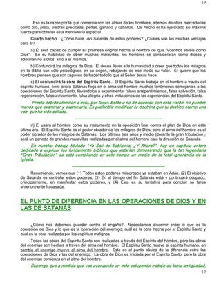 19



       Esa es la razón por la que comercia con las almas de los hombres, además de otras mercaderías 
como  oro,  plata,  piedras  preciosas,  perlas,  ganado  y  caballos.    De  hecho  él  ha  ejercitado  su  máxima 
fuerza para obtener esta mercadería especial. 
      Cuarto  hecho.    ¿Cómo hace uso Satanás de  estos poderes?  ¿Cuáles  son  las  muchas  ventajas 
para él?
      a) Él será capaz de cumplir su promesa original hecha al hombre de que “Vosotros seréis como 
Dios”.    En  su  habilidad  de  obrar  muchas  maravillas,  los  hombres  se  considerarán  como  dioses  y 
adorarán no a Dios, sino a sí mismos. 
       b) Confundirá los milagros de Dios.  Él desea llevar a la humanidad a creer que todos los milagros 
en  la  Biblia  son  sólo  psicológicos  en  su  origen,  rebajando  de  ese  modo  su  valor.    Él  quiere  que  los 
hombres piensen que son capaces de hacer todo lo que el Señor Jesús hace. 
      c) Él confundirá la obra del Espíritu Santo.  El Espíritu Santo trabaja en el hombre a través del 
espíritu humano, pero ahora Satanás forja en el alma del hombre muchos fenómenos semejantes a las 
operaciones del Espíritu Santo, llevándolos a experimentar falsos arrepentimientos, falsa salvación, falsa 
regeneración, falso avivamiento, falsa alegría y otras imitaciones de las experiencias del Espíritu Santo. 
      Presta debida atención a esto, por favor. Estés o no de acuerdo con esta visión, no puedes 
menos que examinar y examinarte. Es preferible modificar tu doctrina que tu destino eterno una 
vez  que ha sido sellado. 
                                  ­­­­­­­­­­­­­­­­­­­­­­­­­­­­­­­­­­­­­­­­­­­­­­­­­­­­­­­­­­­­­­­­­­ 
      d)  Él  usará  al  hombre  como  su  instrumento  en  la  oposición  final  contra  el  plan  de  Dios  en  esta 
última era.  El Espíritu Santo es el poder obrador de los milagros de Dios, pero el alma del hombre es el 
poder obrador de los milagros de Satanás.  Los últimos tres años y medio (durante la gran tribulación), 
será un período de grandes maravillas realizadas por el alma del hombre bajo la dirección de Satanás. 
      En  nuestro  trabajo  titulado  “ Ya  Salí  de  Babilonia;  ¿Y  Ahora?” ,  hay  un  capítulo  entero 
dedicado  a  explicar  los  fundamento  bíblicos  que  estarían  demostrando  que  la  tan  legendaria 
“ Gran  Tribulación”   se  está  cumpliendo  en  este  tiempo  en  medio  de  la  total  ignorancia  de  la 
iglesia. 
                                ­­­­­­­­­­­­­­­­­­­­­­­­­­­­­­­­­­­­­­­­­­­­­­­­­­­­­­­­­­­­­­­­­­­­­­ 
      Resumiendo, vemos que (1) Todos estos poderes milagrosos ya estaban en Adán, (2) El objetivo 
de  Satanás  es  controlar  estos  poderes,  (3)  En  el  tiempo  del  fin  Satanás  está  y  continuará  ocupado, 
principalmente,  en  manifestar  estos  poderes,  y  (4)  Esta  es  su  tentativa  para  concluir  su  tarea 
anteriormente fracasada. 


EL PUNTO DE DIFERENCIA EN LAS OPERACIONES DE DIOS Y EN 
LAS DE SATANÁS 

      ¿Cómo  nos  debemos  guardar  contra  el  engaño?    Necesitamos  discernir  entre  lo  que  es  la 
operación de Dios y lo que es la operación del enemigo; cuál es la obra hecha por el Espíritu Santo y 
cuál es la obra realizada por los espíritus malignos. 
      Todas las obras del Espíritu Santo son realizadas a través del Espíritu del hombre, pero las obras 
del enemigo son hechas a través del alma del hombre.  El Espíritu Santo mueve al espíritu humano, en 
cambio  el  enemigo  mueve  el  alma  del  hombre.  Este  es  el  punto  básico  de  la  diferencia  entre  las 
operaciones de Dios y las del enemigo.  La obra de Dios es iniciada por el Espíritu Santo, pero la obra 
del enemigo comienza en el alma del hombre. 
      Supongo que a medida que vas avanzando en este estupendo trabajo de tanta antigüedad,
                                                                                         19 
 