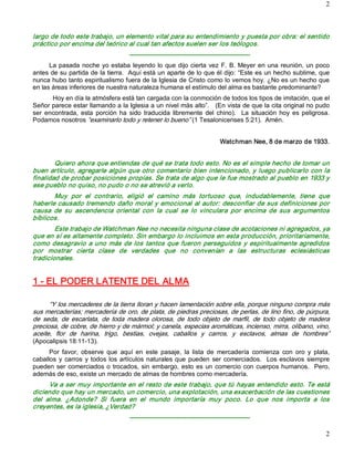 2 



largo de todo este trabajo, un elemento vital para su entendimiento y puesta por obra: el sentido 
práctico por encima del teórico al cual tan afectos suelen ser los teólogos. 
                                     ­­­­­­­­­­­­­­­­­­­­­­­­­­­­­­­­­­­­­­­­­­­­­­­­­­­­­­­­­ 
      La pasada  noche  yo estaba  leyendo  lo  que dijo cierta  vez  F.  B.  Meyer  en una  reunión, un poco 
antes de su partida de la tierra.  Aquí está un aparte de lo que él dijo: “Este es un hecho sublime, que 
nunca hubo tanto espiritualismo fuera de la Iglesia de Cristo como lo vemos hoy. ¿No es un hecho que 
en las áreas inferiores de nuestra naturaleza humana el estímulo del alma es bastante predominante? 
       Hoy en día la atmósfera está tan cargada con la conmoción de todos los tipos de imitación, que el 
Señor parece estar llamando a la Iglesia a un nivel más alto”.   (En vista de que la cita original no pudo 
ser  encontrada,  esta  porción  ha  sido  traducida  libremente  del  chino).    La  situación  hoy  es  peligrosa. 
Podamos nosotros “examinarlo todo y retener lo bueno” (1 Tesalonicenses 5:21).  Amén. 


                                                                                Watchman Nee, 8 de marzo de 1933. 


        Quiero ahora que entiendas de qué se trata todo esto. No es el simple hecho de tomar un 
buen artículo, agregarle algún que otro comentario bien intencionado, y luego publicarlo con la 
finalidad de probar posiciones propias. Se trata de algo que le fue mostrado al pueblo en 1933 y 
ese pueblo no quiso, no pudo o no se atrevió a verlo. 
       Muy  por  el  contrario,  eligió  el  camino  más  tortuoso  que,  indudablemente,  tiene  que 
haberle causado tremendo daño moral y emocional al autor: desconfiar de sus definiciones por 
causa  de  su  ascendencia  oriental  con  la  cual  se  lo  vinculara  por  encima  de  sus  argumentos 
bíblicos. 
        Este trabajo de Watchman Nee no necesita ninguna clase de acotaciones ni agregados, ya 
que en sí es altamente completo. Sin embargo lo incluimos en esta producción, prioritariamente, 
como  desagravio  a  uno  más  de  los  tantos  que  fueron  perseguidos  y espiritualmente agredidos 
por  mostrar  cierta  clase  de  verdades  que  no  convenían  a  las  estructuras  eclesiásticas 
tradicionales. 


1 ­ EL PODER LATENTE DEL ALMA  

      “Y los mercaderes de la tierra lloran y hacen lamentación sobre ella, porque ninguno compra más 
sus mercaderías; mercadería de oro, de plata, de piedras preciosas, de perlas, de lino fino, de púrpura, 
de  seda,  de  escarlata,  de  toda  madera  olorosa,  de  todo  objeto  de  marfil,  de  todo  objeto  de  madera 
preciosa, de cobre, de hierro y de mármol; y canela, especias aromáticas, incienso, mirra, olíbano, vino, 
aceite,  flor  de  harina,  trigo,  bestias,  ovejas,  caballos  y  carros,  y  esclavos,  almas  de  hombres” 
(Apocalipsis 18:11­13). 
      Por  favor,  observe  que  aquí  en  este  pasaje,  la  lista  de  mercadería  comienza  con  oro  y  plata, 
caballos  y  carros  y  todos  los  artículos  naturales  que  pueden  ser  comerciados.    Los  esclavos  siempre 
pueden  ser  comerciados  o  trocados,  sin  embargo,  esto  es  un  comercio  con  cuerpos humanos.    Pero, 
además de eso, existe un mercado de almas de hombres como mercadería. 
      Va a ser muy importante en el resto de este trabajo, que tú hayas entendido esto. Te está 
diciendo que hay un mercado, un comercio, una explotación, una exacerbación de las cuestiones 
del  alma.  ¿Adonde?  Si  fuera  en  el  mundo  importaría  muy  poco.  Lo  que  nos  importa  a  los 
creyentes, es la iglesia, ¿Verdad?
                                     ­­­­­­­­­­­­­­­­­­­­­­­­­­­­­­­­­­­­­­­­­­­­­­­­­­­­­­­­­

                                                                                                                  2 
 