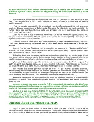 20



no  sólo  desconocido  sino  también  menospreciado  por  la  iglesia,  vas  entendiendo  lo  que 
queremos  significar  cuando  decimos  que  la  iglesia  de  hoy  es  ministradora  de  almas  y  no  de 
espíritus. 
                                   ­­­­­­­­­­­­­­­­­­­­­­­­­­­­­­­­­­­­­­­­­­­­­­­­­­­­­­­­­­­­­­­­­ 
      Por causa de la caída nuestro espíritu humano está muerto y no puede, por eso, comunicarse con 
Dios.  Cuando creemos en el Señor Jesús, nacemos de nuevo. ¿Cuál es el significado de ser salvo o 
nacido de nuevo? 
        Esta  no  es  sólo  una  cuestión  de  terminología;  una  transformación  orgánica  real  ocurre  en 
nosotros.    Cuando  confiamos  en  el  Señor  Jesús,  Dios  pone  Su  vida  dentro  de  nuestro  espíritu  y  lo 
vivifica.    Como  este  espíritu  del  hombre  es  la  parte  principal,  este  nuevo  espíritu  que  Dios  pone  en 
nosotros, es la parte principal. 
     Juan  3:6  nos  dice  lo  que  es  el  nuevo  nacimiento:  “Lo  que  es  nacido  del  Espíritu,  espíritu  es”. 
Ezequiel  también  nos  informa:  “Pondré  espíritu  nuevo  dentro  de  vosotros”  (36:26).    Por  eso,  en  la 
regeneración recibimos un nuevo espíritu. 
       En cierta ocasión el Señor Jesús dijo: “Las palabras que yo os he hablado son espíritu y son vida” 
(Juan 6:63).  Nuestra  vida  y  obra  deben,  por  lo  tanto,  estar  dentro  de  la  esfera  de  la  acción  del 
espíritu. 
      Cuando  Dios  nos  usa,  Él  siempre  obra  en  el  espíritu  y  a  través  de  él.  “Sed  llenos  del  Espíritu” 
(Efesios 5:18) indica que este nuevo espíritu debe ser lleno del Espíritu Santo.  En otras palabras, Dios 
llena nuestro espíritu con Su Espíritu Santo. 
       El  Espíritu  Santo obra en nuestro  espíritu,  pero el  espíritu  maligno  obra  en  nuestra  alma.    Él no 
tiene cómo iniciar su obra en el espíritu del hombre; su obra se restringe al alma.  Lo que él ha hecho en 
los últimos cinco o seis mil años, lo está haciendo actualmente y continuará haciéndolo en el futuro. 
     ¿Por  qué  él  desea  ser  omnipotente,  omnipresente  y  omnisciente  como  Dios?    Por  ninguna  otra 
razón sino por lo que él pueda realizar con el poder del alma del hombre.  Podemos decir que mientras 
que el Espíritu Santo es el poder de Dios, el alma del hombre parece ser el poder de Satanás. 
       Qué  tristeza  que  tantas  personas  ignoren  el  hecho  de  que  muchas  prácticas  ascéticas, 
respiraciones  y  meditaciones  abstractas  del budismo  y taoísmo, el  hipnotismo  de Europa  occidental,  y 
los  innumerables  prodigios  vistos  en  las  investigaciones  psíquicas,  son  sólo  las  manifestaciones  del 
poder latente del alma del hombre.  Ellos no saben cuán tremendo es el poder del alma. 
     Hermanos  y  hermanas,  no  consideremos  eso  como  un  problema  pequeño,  ni  lo  rechacemos 
considerándolo  apenas  como  investigación  para los  eruditos.    En  realidad  eso tiene  efectos profundos 
sobre nosotros. 
      Aquí hay dos tesis para tener en cuenta: 1) Si lo que sostenía hace setenta años Watchman 
Nee era una exageración influenciada por su condición oriental, ya todos nos habríamos olvidado 
de ello. No habría razones para hacerse problemas por algo inexistente. 
     2) Pero  si  lo  que este  hombre  de  Dios  dijo  tuviera algún  punto  de  sostén,  la  iglesia  debió 
haberle  prestado  mayor atención.  De ese  modo  se  hubiera  evitado lo  que  hoy  está viviendo  en 
todo el planeta. Nadie puede sostener la exactitud de esta teoría, pero tampoco hay alguien que 
pueda despreciarla como imposible. Los hechos actuales nos muestran todo lo contrario. 


LOS DOS LADOS DEL PODER DEL ALMA 

       Según  la  Biblia,  el  poder  latente  del  alma  parece  incluir  dos  tipos.    Eso  se  compara  con  la 
clasificación mirada desde el punto de vista psicológico.  Confesamos no poder dividir nítidamente estos 
dos tipos; todo lo que podemos decir es que parece que existen dos tipos diferentes en el poder latente
                                                                                                                    20 
 