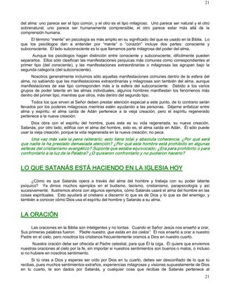 21



del alma: uno parece ser el tipo común, y el otro es el tipo milagroso.  Uno parece ser natural y el otro 
sobrenatural;  uno  parece  ser  humanamente  comprensible,  el  otro  parece  estar  más  allá  de  la 
comprensión humana. 
      El término “mente” en psicología es más amplio en su significado del que es usado en la Biblia.  Lo 
que  los  psicólogos  dan  a  entender  por  “mente”  o  “corazón”  incluye  dos  partes:  consciente  y 
subconsciente.  El lado subconsciente es lo que llamamos parte milagrosa del poder del alma. 
      Aunque  los  psicólogos  hagan  distinción  entre  consciente  y  subconsciente,  difícilmente  pueden 
separarlos.  Ellos sólo clasifican las manifestaciones psíquicas más comunes como correspondientes al 
primer  tipo  (del  consciente),  y  las  manifestaciones  extraordinarias  o  milagrosas  las  agrupan  bajo  la 
segunda categoría (del subconsciente). 
     Nosotros generalmente incluimos sólo aquellas manifestaciones comunes dentro de la esfera del 
alma, no sabiendo que las manifestaciones extraordinarias y milagrosas son también del alma, aunque 
manifestaciones  de  ese  tipo  corresponden  más  a  la  esfera  del  subconsciente.    Debido  a  los  varios 
grupos  de  poder  latente  en  las  almas  individuales,  algunos  hombres  manifiestan  los  fenómenos  más 
dentro del primer tipo, mientras que otros, más dentro del segundo tipo. 
      Todos los que sirven al Señor deben prestar atención especial a este punto, de lo contrario serán 
llevados por los poderes milagrosos mientras estén ayudando a las personas.  Déjeme enfatizar entre 
alma  y  espíritu:  el  alma  caída  de  Adán  pertenece  a  la  vieja  creación,  pero  el  espíritu  regenerado 
pertenece a la nueva creación. 
      Dios  obra  con  el  espíritu  del  hombre,  pues  esta  es  su  vida  regenerada,  su  nueva  creación. 
Satanás, por otro lado, edifica con el alma del hombre, esto es, el alma caída en Adán.  Él sólo puede 
usar la vieja creación, porque la vida regenerada en la nueva creación, no peca. 
     Una  vez  más  vale la  pena  reiterarlo; esto  tiene  total  y absoluta  coherencia.  ¿Por  qué  será 
que nadie le ha prestado demasiada atención? ¿Por qué este hombre está prohibido en algunas 
esferas del cristianismo evangélico? Suponte que estaba equivocado; ¿Era para prohibirlo o para 
confrontarlo a la luz de la Palabra? ¿O quisieron confrontarlo y no pudieron hacerlo?  


LO QUE SATANÁS ESTÁ HACIENDO EN LA IGLESIA HOY 

     ¿Cómo  es  que  Satanás  opera  a  través  del  alma  del  hombre  y  trabaja  con  su  poder  latente 
psíquico?    Ya  dimos  muchos  ejemplos  en  el  budismo,  taoísmo,  cristianismo,  parapsicología  y  así 
sucesivamente.  Ilustremos ahora con algunos ejemplos, cómo Satanás usará el alma del hombre en las 
cosas  espirituales.   Esto  ayudará  al  cristiano  a discernir  lo  que  es  de  Dios  y  lo que es del  enemigo,  y 
también a conocer cómo Dios usa el espíritu del hombre y Satanás a su alma. 


LA ORACIÓN 

     Las oraciones en la Biblia son inteligentes y no tontas.  Cuando el Señor Jesús nos enseñó a orar, 
Sus primeras palabras fueron:  “Padre nuestro, que estás en los cielos”.  Él nos enseñó a orar a nuestro 
Padre en el cielo, pero nosotros los cristianos frecuentemente oramos a Dios en nuestro cuarto. 
       Nuestra oración debe ser ofrecida al Padre celestial, para que Él la oiga.  Él quiere que enviemos 
nuestras oraciones al cielo por la fe, sin importar si nuestros sentimientos son buenos o malos, o incluso 
si no hubiere en nosotros sentimiento. 
      Si  tú  oras  a  Dios  y  esperas  ser  oído  por  Dios  en  tu  cuarto,  debes  ser  desconfiado  de  lo  que  tú 
recibas, pues muchos sentimientos extraños, experiencias milagrosas y visiones supuestamente de Dios 
en  tu  cuarto,  te  son  dados  por  Satanás,  y  cualquier  cosa  que  recibas  de  Satanás  pertenece  al
                                                                                                                     21 
 