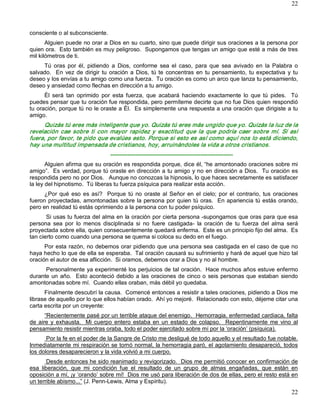 22



consciente o al subconsciente. 
       Alguien puede no orar a Dios en su cuarto, sino que puede dirigir sus oraciones a la persona por 
quien ora.  Esto también es muy peligroso.  Supongamos que tengas un amigo que esté a más de tres 
mil kilómetros de ti. 
     Tú  oras  por  él,  pidiendo  a  Dios,  conforme  sea  el  caso,  para  que  sea  avivado  en  la  Palabra  o 
salvado.    En  vez  de  dirigir  tu  oración  a  Dios,  tú  te  concentras  en  tu  pensamiento,  tu  expectativa  y  tu 
deseo y los envías a tu amigo como una fuerza.  Tu oración es como un arco que lanza tu pensamiento, 
deseo y ansiedad como flechas en dirección a tu amigo. 
      Él  será  tan  oprimido  por  esta  fuerza,  que  acabará  haciendo  exactamente  lo  que  tú  pides.    Tú 
puedes pensar que tu oración fue respondida, pero permíteme decirte que no fue Dios quien respondió 
tu oración, porque tú no le oraste a Él.  Es simplemente una respuesta a una oración que dirigiste a tu 
amigo. 
     Quizás tú eres más inteligente que yo. Quizás tú eres más ungido que yo. Quizás la luz de la 
revelación  cae  sobre  ti  con  mayor  rapidez  y  exactitud  que  la  que  podría  caer  sobre  mí.  Sí  así 
fuera, por favor, te pido que evalúes esto. Porque si esto es así como aquí nos lo está diciendo, 
hay una multitud impensada de cristianos, hoy, arruinándoles la vida a otros cristianos. 
                                    ­­­­­­­­­­­­­­­­­­­­­­­­­­­­­­­­­­­­­­­­­­­­­­­­­­­­­­­­­­­­­­­­ 
       Alguien afirma que su oración es respondida porque, dice él, “he amontonado oraciones sobre mi 
amigo”.  Es verdad, porque tú oraste en dirección a tu amigo y no en dirección a Dios.  Tu oración es 
respondida pero no por Dios.   Aunque no conozcas la hipnosis, lo que haces secretamente es satisfacer 
la ley del hipnotismo.  Tú liberas tu fuerza psíquica para realizar esta acción. 
      ¿Por  qué  eso  es  así?    Porque  tú  no  oraste  al  Señor  en  el  cielo;  por  el  contrario,  tus  oraciones 
fueron proyectadas, amontonadas sobre la persona por quien tú oras.  En apariencia tú estás orando, 
pero en realidad tú estás oprimiendo a la persona con tu poder psíquico. 
       Si usas tu fuerza del alma en la oración por cierta persona ­supongamos que oras para que esa 
persona  sea  por  lo  menos  disciplinada  si  no  fuere  castigada­  la  oración  de  tu  fuerza  del  alma  será 
proyectada sobre ella, quien consecuentemente quedará enferma.  Este es un principio fijo del alma.  Es 
tan cierto como cuando una persona se quema si coloca su dedo en el fuego. 
      Por esta razón, no debemos orar pidiendo que una persona sea castigada en el caso de que no 
haya hecho lo que de ella se esperaba.  Tal oración causará su sufrimiento y hará de aquel que hizo tal 
oración el autor de esa aflicción.  Si oramos, debemos orar a Dios y no al hombre. 
      Personalmente ya experimenté los perjuicios de tal oración.  Hace muchos años estuve enfermo 
durante  un  año.    Esto aconteció debido  a  las  oraciones de  cinco o  seis  personas que  estaban  siendo 
amontonadas sobre mí.  Cuando ellas oraban, más débil yo quedaba. 
      Finalmente descubrí la causa.  Comencé entonces a resistir a tales oraciones, pidiendo a Dios me 
librase de aquello por lo que ellos habían orado.  Ahí yo mejoré.  Relacionado con esto, déjeme citar una 
carta escrita por un creyente: 
       “Recientemente pasé por un terrible ataque del enemigo.  Hemorragia, enfermedad cardiaca, falta 
de  aire  y  exhausta.    Mi  cuerpo  entero  estaba  en  un  estado  de  colapso.    Repentinamente  me  vino  al 
pensamiento resistir mientras oraba, todo el poder ejercitado sobre mí por la ‘oración’ (psíquica). 
       Por la fe en el poder de la Sangre de Cristo me desligué de todo aquello y el resultado fue notable. 
Inmediatamente mi respiración se tornó normal, la hemorragia paró, el agotamiento desapareció, todos 
los dolores desaparecieron y la vida volvió a mi cuerpo. 
        Desde entonces he sido reanimado y revigorizado.  Dios me permitió conocer en confirmación de 
esa  liberación,  que  mi  condición  fue  el  resultado  de  un  grupo  de  almas  engañadas,  que  están  en 
oposición a mí, ¡y ‘orando’ sobre mí!  Dios me usó para liberación de dos de ellas, pero el resto está en 
un terrible abismo...” (J. Penn­Lewis, Alma y Espíritu).
                                                                                                                      22 
 