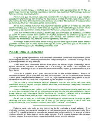 23



      Durante  mucho  tiempo,  y  confieso  que  sin  conocer  estas  apreciaciones  de  W.  Nee,  yo 
sostuve que muchas de nuestras oraciones se parecían más a actos de hechicería que a deseos 
fieles y honestos delante del Señor. 
      Porque  noté  que  en  general  orábamos  pretendiendo  que  alguien  hiciera  lo  que  nosotros 
deseábamos (Así fuera su conversión) y no dejándole la libertad de elegir a esa persona lo que 
ella quisiera, tal como Dios mismo lo haría. Eso tiene un nombre: Manipulación. Y cualquier clase 
de manipulación de las voluntades ajenas, es Hechicería. 
     Así  es  que  comencé  a  decir  en  mis  programas  radiales,  quizás  en  el  marco  de  una  forma 
algo humorística, que si tenía que optar entre las brujerías de los satanistas que pudieran oír mis 
programas, y les oraciones en contra de algunos “ hermanos” , me quedaba con los brujos… 
     Creo, a mi modestísimo entender y, desde luego, salvando todas las distancias, que tanto 
yo  como  mi  familia  hemos  sido  víctimas  en  muchas  ocasiones,  de  oraciones  psíquicas  de 
supuestos  cristianos  que,  quizás  engañados  ellos  mismos,  nos  imponían  hacer  cosas  que 
nosotros no deseábamos sólo porque a ellos les agradaba o convenía… 
     Y  no  tengo  dudas  que  muchos  de  los  que  hoy  podrían estar  leyendo esto,  deben  haberse 
golpeado  su  frente  con  su  mano  expresando  algo  así,  como:  ¿Has  visto  que  yo  no  estaba  tan 
loco? ¡Siempre lo supuse! ¡Yo he estado padeciendo esto!  


PODER PARA EL SERVICIO 

      Si alguien que es experimentado en el Señor está presente en una reunión de avivamiento, puede 
decir si el predicador está usando el poder del alma o el poder espiritual.  Cierta vez un amigo me dijo 
que cierto predicador era muy poderoso. 
       Como nunca había conocido tal hombre, le dije que no me atrevía a juzgar.  Sin embargo, escribí 
algunas  palabras  en  una  libreta  de  apuntes  y  se  lo  di  a  mi  amigo.    Yo  escribí:  “Lleno  de  poder,  mas 
¿Cuál poder?”  Este amigo no era tan avanzado en el Señor como su esposa, y no entendió lo que yo le 
había escrito. 
      Entonces  le  preguntó  a  ella,  quien  después  de  leer  la  nota  admitió  sonriendo:  “Este  es  un 
verdadero problema. ¿Aquel predicador está lleno de cuál poder?  Una vez un hermano entre nosotros 
observó que si una persona tenía poder o no, podía ser juzgado por la forma en que golpeaba el púlpito. 
Necesitamos discernir en una reunión si el poder de alguien es psíquico o espiritual. 
     Esto  es  total  y  absolutamente  habitual.  Recuerdo  que  en  mis  inicios  leía  que  cierto 
predicador histórico de gran prestigio leía sus sermones y sin embargo – aseguran – había una 
gran unción en el lugar. 
     Yo no podía entender eso. ¿Cómo podía haber unción cuando quien estaba predicando leía 
un texto pre­concebido? Para mí, los únicos ungidos eran los que iban elevando el tono de sus 
voces  cada vez  más,  mientras  el  Espíritu  Santo  los  iba  “ tomando”   cada  vez  más  y,  finalmente, 
llegaban al clímax de sus predicaciones cuando golpeaban el púlpito con fuerza. 
     De  allí  que  no  estoy  en  condiciones  ni  de  censurar  ni  mucho  menos  burlarme  de  estas 
personas  que  aquí  Watchman  Nee  cita.  Si  bien  no  fue  descubrimiento  ni  teoría  mía,  sino 
aprendida de otros, yo fui en algún momento de mi vida “ cristiana” , uno de esos. 
                                   ­­­­­­­­­­­­­­­­­­­­­­­­­­­­­­­­­­­­­­­­­­­­­­­­­­­­­­­­­­­­­­­­­ 
      Podemos  juzgar  este  poder  en  dos  direcciones:  la  del  predicador  y  la  del  auditorio.    Si  un 
predicador  confía en  su  experiencia  pasada  (en la  cual  las  personas  se  arrepintieron  por  medio de su 
predicación),  y  decide  entregar  un  mensaje  por  segunda  vez  en  la  expectativa  de  alcanzar  el  mismo 
resultado, él está, sin duda, obrando con su poder psíquico.  O si él procura despertar a las personas 
contando historias de arrepentimiento, nuevamente estará usando su poder psíquico.
                                                                                                                    23 
 