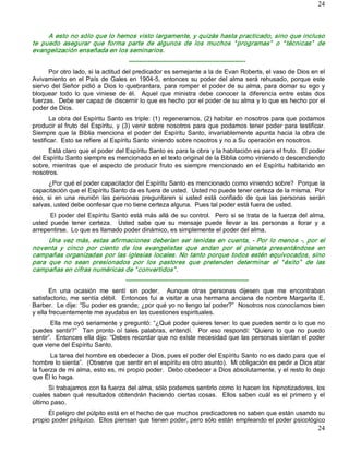 24



      A esto no sólo que lo hemos visto largamente, y quizás hasta practicado, sino que incluso 
te  puedo  asegurar  que  forma  parte  de  algunos  de  los  muchos  “ programas”   o  “ técnicas”   de 
evangelización enseñada en los seminarios. 
                                       ­­­­­­­­­­­­­­­­­­­­­­­­­­­­­­­­­­­­­­­­­­­­­­­­­­­­­­­­ 
      Por otro lado, si la actitud del predicador es semejante a la de Evan Roberts, el vaso de Dios en el 
Avivamiento  en  el  País  de  Gales  en  1904­5,  entonces  su  poder  del  alma  será  rehusado,  porque  este 
siervo  del  Señor  pidió  a  Dios  lo  quebrantara,  para  romper  el  poder  de  su  alma,  para  domar  su  ego  y 
bloquear  todo  lo  que  viniese  de  él.    Aquel  que  ministra  debe  conocer  la  diferencia  entre  estas  dos 
fuerzas.  Debe ser capaz de discernir lo que es hecho por el poder de su alma y lo que es hecho por el 
poder de Dios. 
       La obra del Espíritu Santo es triple: (1) regenerarnos, (2) habitar en nosotros para que podamos 
producir  el fruto  del  Espíritu,  y  (3)  venir  sobre  nosotros  para  que  podamos  tener  poder  para  testificar. 
Siempre  que  la  Biblia  menciona  el  poder  del  Espíritu  Santo,  invariablemente  apunta  hacia  la  obra  de 
testificar.  Esto se refiere al Espíritu Santo viniendo sobre nosotros y no a Su operación en nosotros. 
      Está claro que el poder del Espíritu Santo es para la obra y la habitación es para el fruto.  El poder 
del Espíritu Santo siempre es mencionado en el texto original de la Biblia como viniendo o descendiendo 
sobre,  mientras  que  el  aspecto  de  producir  fruto  es  siempre  mencionado  en  el  Espíritu  habitando  en 
nosotros. 
      ¿Por qué el poder capacitador del Espíritu Santo es mencionado como viniendo sobre?  Porque la 
capacitación que el Espíritu Santo da es fuera de usted.  Usted no puede tener certeza de la misma.  Por 
eso,  si  en  una  reunión  las  personas  preguntaren  si  usted  está  confiado  de  que  las  personas  serán 
salvas, usted debe confesar que no tiene certeza alguna.  Pues tal poder está fuera de usted. 
       El  poder  del Espíritu  Santo está  más  allá  de  su  control.    Pero  si  se  trata  de  la fuerza  del  alma, 
usted  puede  tener  certeza.    Usted  sabe  que  su  mensaje  puede  llevar  a  las  personas  a  llorar  y  a 
arrepentirse.  Lo que es llamado poder dinámico, es simplemente el poder del alma. 
      Una  vez  más,  estas  afirmaciones  deberían  ser  tenidas  en  cuenta,  ­  Por  lo  menos  ­,  por  el 
noventa  y  cinco  por  ciento  de  los  evangelistas  que  andan  por  el  planeta  presentándose  en 
campañas  organizadas  por  las  iglesias  locales.  No  tanto  porque  todos  estén  equivocados,  sino 
para  que  no  sean  presionados  por  los  pastores  que  pretenden  determinar  el  “ éxito”   de  las 
campañas en cifras numéricas de “ convertidos” . 
                                      ­­­­­­­­­­­­­­­­­­­­­­­­­­­­­­­­­­­­­­­­­­­­­­­­­­­­­­­­­­­ 
       En  una  ocasión  me  sentí  sin  poder.    Aunque  otras  personas  dijesen  que  me  encontraban 
satisfactorio,  me  sentía  débil.    Entonces  fui  a  visitar  a  una  hermana  anciana  de  nombre  Margarita  E. 
Barber.  Le dije: “Su poder es grande; ¿por qué yo no tengo tal poder?”  Nosotros nos conocíamos bien 
y ella frecuentemente me ayudaba en las cuestiones espirituales. 
       Ella me oyó seriamente y preguntó: “¿Qué poder quieres tener: lo que puedes sentir o lo que no 
puedes  sentir?”    Tan  pronto  oí  tales  palabras,  entendí.    Por  eso  respondí:  “Quiero  lo  que  no  puedo 
sentir”.  Entonces ella dijo: “Debes recordar que no existe necesidad que las personas sientan el poder 
que viene del Espíritu Santo. 
       La tarea del hombre es obedecer a Dios, pues el poder del Espíritu Santo no es dado para que el 
hombre lo sienta”.  (Observe que sentir en el espíritu es otro asunto).  Mi obligación es pedir a Dios atar 
la fuerza de mi alma, esto es, mi propio poder.  Debo obedecer a Dios absolutamente, y el resto lo dejo 
que Él lo haga. 
      Si trabajamos con la fuerza del alma, sólo podemos sentirlo como lo hacen los hipnotizadores, los 
cuales  saben  qué  resultados  obtendrán  haciendo  ciertas  cosas.    Ellos  saben  cuál  es  el  primero  y  el 
último paso. 
      El peligro del púlpito está en el hecho de que muchos predicadores no saben que están usando su 
propio poder psíquico.  Ellos piensan que tienen poder, pero sólo están empleando el poder psicológico
                                                                                                                      24 
 