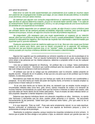 25



para ganar las personas. 
     Este  error  no  sólo  ha  sido experimentado  por  predicadores  (Los  cuales en  muchos  casos 
son pastores de congregaciones locales que luego, en sus clases de escuela bíblica, lo enseñan 
a sus alumnos), sino por estos mismos. 
     Es  habitual  que  alguien  nos  consulte  preguntándonos  si  realmente  puede  haber  recibido 
algo de Dios en alguna determina ocasión, ya que no recuerda haber sentido nada. Y no cabe en 
su entendimiento recibir algo sobrenatural y divino y no ser protagonista de una lluvia multicolor 
de estrellas en una experiencia inolvidable. 
     Yo he sabido responder con un ejemplo que, quizás, es algo brusco o poco ortodoxo para 
ser utilizado dentro de las siempre pacatas sociedades religiosas nuestras, pero que de alguna 
manera sirve porque, incluso, en algunos círculos ha sido de problema mayúsculo. 
     He  preguntado:  ¿Es  necesario  que  una  mujer  experimente  un  orgasmo  en  su  relación 
sexual, para que se produzca la fecundación de un óvulo y quede embarazada? Créanme que no 
siempre la respuesta fue negativa. Son muchas las mujeres mal informadas o desinformadas que 
suponían que sí, que era necesario. 
     Cualquier estudiante inicial de medicina sabe que no lo es. Que son dos cosas que forman 
parte  de  un  mismo  acto  físico,  pero  que  no  tienen  vinculación  en  lo  esencial.  Sin  embargo, 
muchas  son  las  que  todavía  suponen  que,  si  no  “ sienten”   nada,  no  sucede  nada.  Muy  bien;  lo 
mismo sucede con muchos cristianos también mal informados o desinformados. 
                                ­­­­­­­­­­­­­­­­­­­­­­­­­­­­­­­­­­­­­­­­­­­­­­­­­­­­­­­­­­­­­­­­­­­­­ 
      Algunos han sugerido que los predicadores se volvieron expertos en el uso de la psicología en la 
manipulación de  las personas.   Pero  yo  repudio fuertemente  tal  manipulación, pues, aunque  sepamos 
cómo  atraer  a  las personas  por  los  medios psíquicos, debemos  a  propósito  evitar  el  uso  de  cualquier 
fuerza psíquica. 
       Una  vez  yo  estaba  trabajando  en  Shantung.    Un  profesor  dijo  a  su  colega:  “estos  predicadores 
trabajan con las emociones”.  Aconteció que cuando prediqué para los creyentes en aquella tarde, les 
dije cuán indigna de confianza e inútil era la emoción. 
      El  profesor  que  oyó  de  su  colega  que  los  predicadores  usan  la  emoción,  estaba  presente  en 
aquella reunión.  Después de oír mi palabra, él dijo que era una pena que el otro profesor que le había 
hablado, no estuviese presente. 
      Recordemos que  todas  las  obras que  son  hechas  por  medio  de  la emoción  son  cuestionables  y 
pasajeras.  En la obra hecha por medio del poder del Espíritu Santo, el hombre no necesita emplear su 
propia fuerza ni hacer nada por sí mismo. 
       Si  es  una  obra  hecha  por  la  fuerza  del  alma,  es  necesario  que  se  emplee  mucha  energía  e 
innumerables  métodos  tales  como  lloro,  grito,  brinco,  cántico  incesante  de  coritos  o  la  narración  de 
muchas historias conmovedoras (no quiere decir que los himnos e historias no deban ser usados, sólo 
que todo debe ser hecho dentro de los límites adecuados).  Pues el empleo de tales métodos tienen un 
solo propósito: despertar o intentar despertar a los oyentes. 
      Sabemos  que  algunos  individuos  tienen una atracción  magnética en  ellos.   Asimismo, no  siendo 
más  hermosos  o  elocuentes  que  los  otros,  pueden  atraer  personas  a  sí  mismos.    He  escuchado 
frecuentemente  de  las  personas:  “Usted  tiene  gran  influencia  sobre  fulano,  ¿Por  qué  usted  no  da  un 
empujoncito en él?” 
      A  lo  que  respondo:  “Esto  es  inútil”.    Pues  esto  sería  simplemente  natural;  no  es nada espiritual. 
Muchos  confunden  el  cristianismo  como  si  fuese  una  especie  de  fenómeno  psíquico  y  como  si 
perteneciese al campo de la psicología. 
     Realmente no podemos culparlos, porque nosotros los creyentes cometemos el error primero.  A 
menos que el poder de Dios atraiga a sus padres o hijos, su atracción natural ­por grande que sea­ no
                                                                                                                  25 
 