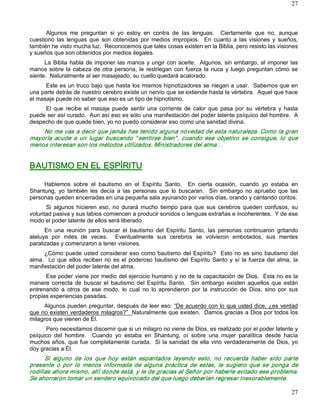 27



      Algunos  me  preguntan  si  yo  estoy  en  contra  de  las  lenguas.    Ciertamente  que  no,  aunque 
cuestiono  las  lenguas  que  son  obtenidas  por  medios  impropios.    En  cuanto  a  las  visiones  y  sueños, 
también he visto mucha luz.  Reconocemos que tales cosas existen en la Biblia, pero resisto las visiones 
y sueños que son obtenidos por medios ilegales. 
      La  Biblia  habla  de  imponer  las  manos  y ungir  con  aceite.   Algunos,  sin  embargo,  al  imponer  las 
manos  sobre  la  cabeza  de  otra  persona,  le  restriegan  con  fuerza  la  nuca  y  luego  preguntan  cómo  se 
siente.  Naturalmente al ser masajeado, su cuello quedará acalorado. 
      Este es un truco bajo que hasta los mismos hipnotizadores se niegan a usar.  Sabemos que en 
una parte detrás de nuestro cerebro existe un nervio que se extiende hasta la vértebra.  Aquel que hace 
el masaje puede no saber que eso es un tipo de hipnotismo. 
     El  que  recibe  el  masaje  puede  sentir  una  corriente  de  calor  que  pasa  por  su  vértebra  y  hasta 
puede ser así curado.  Aun así eso es sólo una manifestación del poder latente psíquico del hombre.  A 
despecho de que quede bien, yo no puedo considerar eso como una sanidad divina. 
    No me vas a decir que jamás has tenido alguna novedad de esta naturaleza. Como la gran 
mayoría  acude  a  un  lugar  buscando  “ sentirse  bien” ,  cuando  ese  objetivo  se  consigue,  lo  que 
menos interesan son los métodos utilizados. Ministradores del alma… 


BAUTISMO EN EL ESPÍRITU 

     Hablemos  sobre  el  bautismo  en  el  Espíritu  Santo.    En  cierta  ocasión,  cuando  yo  estaba  en 
Shantung,  yo  también  les  decía  a  las  personas  que  lo  buscaran.    Sin  embargo  no  apruebo  que  las 
personas queden encerradas en una pequeña sala ayunando por varios días, orando y cantando coritos. 
      Si  algunos  hicieren  eso,  no  durará  mucho  tiempo  para  que  sus  cerebros  queden  confusos,  su 
voluntad pasiva y sus labios comiencen a producir sonidos o lenguas extrañas e incoherentes.  Y de ese 
modo el poder latente de ellos será liberado. 
      En  una  reunión  para  buscar  el  bautismo  del  Espíritu  Santo,  las  personas  continuaron  gritando 
aleluya  por  miles  de  veces.    Eventualmente  sus  cerebros  se  volvieron  embotados,  sus  mentes 
paralizadas y comenzaron a tener visiones. 
     ¿Cómo  puede  usted  considerar  eso  como  bautismo  del  Espíritu?    Esto  no  es  sino  bautismo  del 
alma.    Lo  que  ellos  reciben  no  es  el  poderoso  bautismo  del  Espíritu  Santo  y  sí  la  fuerza  del  alma,  la 
manifestación del poder latente del alma. 
      Ese poder viene por medio del ejercicio humano y no de la capacitación de Dios.  Esta no es la 
manera  correcta  de  buscar  el  bautismo  del  Espíritu  Santo.    Sin  embargo  existen  aquellos  que  están 
entrenando  a  otros  de  ese  modo,  lo  cual  no  lo  aprendieron  por  la  instrucción  de  Dios,  sino  por  sus 
propias experiencias pasadas. 
      Algunos pueden preguntar, después de leer eso: “De acuerdo con lo que usted dice, ¿es verdad 
que no existen verdaderos milagros?”  Naturalmente que existen.  Damos gracias a Dios por todos los 
milagros que vienen de Él. 
      Pero necesitamos discernir que si un milagro no viene de Dios, es realizado por el poder latente y 
psíquico  del  hombre.    Cuando  yo  estaba  en  Shantung,  oí  sobre  una  mujer  paralítica  desde  hacía 
muchos años, que fue completamente curada.  Si la sanidad de ella vino verdaderamente de Dios, yo 
doy gracias a Él. 
      Si  alguno  de  los  que  hoy  están  espantados  leyendo  esto,  no  recuerda  haber  sido  parte 
presente  o  por  lo  menos  informada  de  alguna  práctica  de  estas,  le  sugiero  que  se  ponga  de 
rodillas ahora mismo, allí donde está, y le de gracias al Señor por haberle evitado ese problema. 
Se ahorraron tomar un sendero equivocado del que luego deberían regresar inexorablemente.

                                                                                                                      27 
 