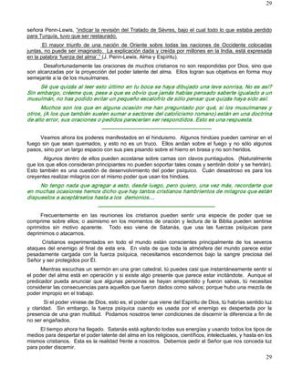 29



señora Penn­Lewis, “indicar la revisión del Tratado de Sèvres, bajo el cual todo lo que estaba perdido 
para Turquía, tuvo que ser restaurado. 
       El  mayor  triunfo  de  una  nación  de  Oriente  sobre  todas  las  naciones  de  Occidente  colocadas 
juntas, no puede ser imaginado.  La explicación dada y creída por millones en la India, está expresada 
en la palabra ‘fuerza del alma’.” (J. Penn­Lewis, Alma y Espíritu). 
       Desafortunadamente las oraciones de muchos cristianos no son respondidas por Dios, sino que 
son alcanzadas por la proyección del poder latente del alma.  Ellos logran sus objetivos en forma muy 
semejante a la de los musulmanes. 
     Sé que quizás al leer esto último en tu boca se haya dibujado una leve sonrisa, No es así? 
Sin embargo, créeme que, pese a que es obvio que jamás habías pensado saberte igualado a un 
musulmán, no has podido evitar un pequeño escalofrío de sólo pensar que quizás haya sido así. 
      Muchos  son los  que en alguna  ocasión  me  han  preguntado  por  qué,  si los  musulmanes  y 
otros, (A los que también suelen sumar a sectores del catolicismo romano) están en una doctrina 
de alto error, sus oraciones o pedidos parecerían ser respondidos. Esto es una respuesta. 
                                   ­­­­­­­­­­­­­­­­­­­­­­­­­­­­­­­­­­­­­­­­­­­­­­­­­­­­­­­­­­­­­­­ 
     Veamos ahora los poderes manifestados en el hinduismo.  Algunos hindúes pueden caminar en el 
fuego  sin  que  sean  quemados,  y  esto  no  es  un  truco.    Ellos  andan  sobre  el  fuego  y  no  sólo  algunos 
pasos, sino por un largo espacio con sus pies pisando sobre el hierro en brasa y no son heridos. 
        Algunos dentro de ellos pueden acostarse sobre camas con clavos puntiagudos.  (Naturalmente 
que los que ellos consideran principiantes no pueden soportar tales cosas y sentirán dolor y se herirán). 
Esto  también  es  una  cuestión  de  desenvolvimiento  del  poder  psíquico.    Cuán  desastroso  es  para  los 
creyentes realizar milagros con el mismo poder que usan los hindúes. 
     No tengo nada que agregar a esto, desde luego, pero quiero, una vez más, recordarte que 
en muchas ocasiones hemos dicho que hay tantos cristianos hambrientos de milagros que están 
dispuestos a aceptárselos hasta a los  demonios… 
                                 ­­­­­­­­­­­­­­­­­­­­­­­­­­­­­­­­­­­­­­­­­­­­­­­­­­­­­­­­­­­­­­­­­­­ 
     Frecuentemente  en  las  reuniones  los  cristianos  pueden  sentir  una  especie  de  poder  que  se 
comprime  sobre  ellos;  o  asimismo  en  los  momentos  de  oración  y  lectura  de  la  Biblia  pueden  sentirse 
oprimidos  sin  motivo  aparente.    Todo  eso  viene  de  Satanás,  que  usa  las  fuerzas  psíquicas  para 
deprimirnos o atacarnos. 
      Cristianos  experimentados  en  todo  el  mundo  están  conscientes  principalmente  de  los  severos 
ataques  del  enemigo  al final  de  esta  era.    En  vista  de que  toda  la  atmósfera  del  mundo  parece  estar 
pesadamente  cargada  con  la  fuerza  psíquica,  necesitamos  escondernos  bajo  la  sangre  preciosa  del 
Señor y ser protegidos por Él. 
      Mientras escuchas un sermón en una gran catedral, tú puedes casi que instantáneamente sentir si 
el poder del alma está en operación y si existe algo presente que parece estar incitándote.  Aunque el 
predicador  pueda  anunciar  que  algunas  personas  se  hayan  arrepentido  y  fueron  salvas,  tú  necesitas 
considerar las consecuencias para aquellos que fueron dados como salvos; porque hubo una mezcla de 
poder impropio en el trabajo. 
         Si el poder viniese de Dios, esto es, el poder que viene del Espíritu de Dios, tú habrías sentido luz 
y  claridad.    Sin  embargo,  la  fuerza  psíquica  cuando  es  usada  por  el  enemigo  es  despertada  por  la 
presencia de una gran multitud.  Podamos nosotros tener condiciones de discernir la diferencia a fin de 
no ser engañados. 
      El tiempo ahora ha llegado.  Satanás está agitando todas sus energías y usando todos los tipos de 
medios para despertar el poder latente del alma en los religiosos, científicos, intelectuales, y hasta en los 
mismos cristianos.  Esta es la realidad frente a nosotros.  Debemos pedir al Señor que nos conceda luz 
para poder discernir.
                                                                                                                  29 
 