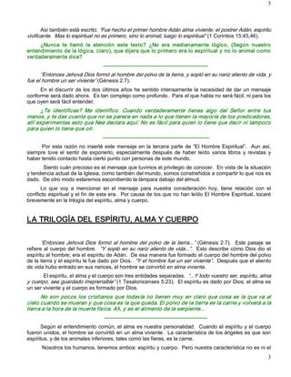 3 



       Así también está escrito: “Fue hecho el primer hombre Adán alma viviente; el postrer Adán, espíritu 
vivificante.  Mas lo espiritual no es primero, sino lo animal; luego lo espiritual” (1 Corintios 15:45,46). 
     ¿Nunca  te  llamó  la  atención  este  texto?  ¿No  era  medianamente  lógico,  (Según  nuestro 
entendimiento de la lógica, claro), que dijera que lo primero era lo espiritual y no lo animal como 
verdaderamente dice? 
                                    ­­­­­­­­­­­­­­­­­­­­­­­­­­­­­­­­­­­­­­­­­­­­­­­­­­­­­­­­­­­­ 
      “Entonces Jehová Dios formó al hombre del polvo de la tierra, y sopló en su nariz aliento de vida, y 
fue el hombre un ser viviente” (Génesis 2:7). 
     En el discurrir de los dos últimos años he sentido intensamente la necesidad de dar un mensaje 
conforme será dado ahora.  Es tan complejo como profundo.  Para el que habla no será fácil, ni para los 
que oyen será fácil entender. 
       ¿Te  identificas?  Me  identifico.  Cuando  verdaderamente  tienes  algo  del  Señor  entre  tus 
manos, y te das cuenta que no se parece en nada a lo que tienen la mayoría de los predicadores, 
allí experimentas esto que Nee declara aquí: No es fácil para quien lo tiene que decir ni tampoco 
para quien lo tiene que oír. 
                                    ­­­­­­­­­­­­­­­­­­­­­­­­­­­­­­­­­­­­­­­­­­­­­­­­­­­­­­­­­­­­­ 
      Por  esta  razón no  inserté  este  mensaje en  la  tercera  parte  de  “El  Hombre  Espiritual”.    Aun  así, 
siempre  tuve  el  sentir  de  exponerlo,  especialmente  después  de  haber  leído  varios  libros  y  revistas  y 
haber tenido contacto hasta cierto punto con personas de este mundo. 
       Siento cuán precioso es el mensaje que tuvimos el privilegio de conocer.  En vista de la situación 
y tendencia actual de la Iglesia, como también del mundo, somos constreñidos a compartir lo que nos es 
dado.  De otro modo estaremos escondiendo la lámpara debajo del almud. 
      Lo  que  voy  a  mencionar  en  el  mensaje  para  nuestra  consideración  hoy,  tiene  relación  con  el 
conflicto espiritual y el fin de esta era.  Por causa de los que no han leído El Hombre Espiritual, tocaré 
brevemente en la trilogía del espíritu, alma y cuerpo. 


LA TRILOGÍA DEL ESPÍRITU, ALMA Y CUERPO 

      “Entonces  Jehová  Dios  formó  al  hombre  del  polvo  de  la  tierra...”  (Génesis  2:7).    Este  pasaje  se 
refiere al cuerpo del hombre.  “Y sopló en su nariz aliento de vida...”.  Esto describe cómo Dios dio el 
espíritu al hombre; era el espíritu de Adán.  De esa manera fue formado el cuerpo del hombre del polvo 
de la tierra y el espíritu le fue dado por Dios.  “Y el hombre fue un ser viviente”.  Después que el aliento 
de vida hubo entrado en sus narices, el hombre se convirtió en alma viviente. 
       El espíritu, el alma y el cuerpo son tres entidades separadas.  “...Y todo vuestro ser, espíritu, alma 
y cuerpo, sea guardado irreprensible” (1 Tesalonicenses 5:23).  El espíritu es dado por Dios; el alma es 
un ser viviente y el cuerpo es formado por Dios. 
      No  son  pocos  los  cristianos  que  todavía  no  tienen  muy en  claro  que cosa  es  la  que  va  al 
cielo cuando se mueran y que cosa es la que queda. El polvo de la tierra es la carne y volverá a la 
tierra a la hora de la muerte física. Ah, y es el alimento de la serpiente… 
                                     ­­­­­­­­­­­­­­­­­­­­­­­­­­­­­­­­­­­­­­­­­­­­­­­­­­­­­­­­­­­ 
      Según el entendimiento común, el alma es nuestra personalidad.  Cuando el espíritu y el cuerpo 
fueron unidos, el hombre se convirtió en un alma viviente.  La característica de los ángeles es que son 
espíritus, y de los animales inferiores, tales como las fieras, es la carne. 
       Nosotros los humanos, tenemos ambos: espíritu y cuerpo.  Pero nuestra característica no es ni el
                                                                                                                   3 
 